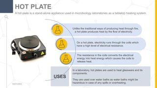USES
On a hot plate, electricity runs through the coils which
have a high level of electrical resistance.
Unlike the traditional ways of producing heat through fire,
a hot plate produces heat by the flow of electricity.
A hot plate is a stand-alone appliance used in microbiology laboratories as a tabletop heating system.
HOT PLATE
19/01/2023 8
The resistance in the coils converts the electrical
energy into heat energy which causes the coils to
release heat.
In a laboratory, hot plates are used to heat glassware and its
components.
They are used over water baths as water baths might be
hazardous in case of any spills or overheating.
 
