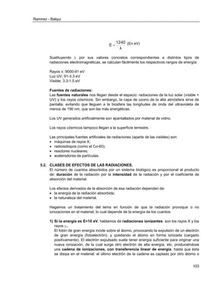 Ramirez - Balqui 
103 
λ 
1240 
E  (En eV) 
Sustituyendo  por sus valores concretos correspondientes a distintos tipos de 
radiaciones electromagnéticas, se calculan fácilmente los respectivos rangos de energía: 
Rayos x: 9000-91 eV 
Luz UV: 91-3.3 eV 
Visible: 3.3-1.5 eV 
Fuentes de radiaciones: 
Las fuentes naturales nos llegan desde el espacio: radiaciones de la luz solar (visible + 
UV) y los rayos cósmicos. Sin embargo, la capa de ozono de la alta atmósfera sirve de 
pantalla, evitando que lleguen a la biosfera las longitudes de onda del ultravioleta de 
menos de 190 nm, que son las más energéticas. 
Los UV generados artificialmente son apantallados por material de vidrio. 
Los rayos cósmicos tampoco llegan a la superficie terrestre. 
Las principales fuentes artificiales de radiaciones (aparte de las visibles) son: 
 máquinas de rayos X; 
 radioisótopos (como el Co-60); 
 reactores nucleares; 
 aceleradores de partículas. 
5.2. CLASES DE EFECTOS DE LAS RADIACIONES. 
El número de cuantos absorbidos por un sistema biológico es proporcional al producto 
de: duración de la radiación por la intensidad de la radiación y por el coeficiente de 
absorción del material. 
Los efectos derivados de la absorción de esa radiación dependen de: 
 la energía de la radiación absorbida; 
 la naturaleza del material. 
Hagamos un tratamiento del tema en función de que la radiación provoque o no 
ionizaciones en el material, lo cual depende de la energía de los cuantos: 
1) Si la energía es E>10 eV, hablamos de radiaciones ionizantes: son los rayos X y los 
rayos .. 
El fotón de gran energía incide sobre el átomo, provocando la expulsión de un electrón 
de gran energía (fotoelectrón), y quedando el átomo en forma ionizada (cargado 
positivamente). El electrón expulsado suele tener energía suficiente para originar una 
nueva ionización, de la cual surge otro electrón de alta energía, etc. produciéndose 
una cadena de ionizaciones, con transferencia linear de energía, hasta que ésta 
se disipa en el material: el último electrón de la cadena es captado por otro átomo o 
 