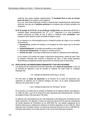 Microbiología y Medios de Cultivo – Práctica de Laboratorio 
104 
molécula, que queda cargado negativamente. El resultado final es que se forman pares de iones (uno positivo y otro negativo). 
A su vez, esos iones originados tienden a experimentar reorganizaciones electrónicas ulteriores, que dan pie a cambios químicos en el sistema que se había sometido a la irradiación. 
2) Si la energía es E<10 eV, no se producen ionizaciones: los electrones del átomo o molécula pasan transitoriamente (de 10-8 a 10-10 segundos) a un nivel energético superior (entonces se habla de que el átomo o molécula están excitados), pero enseguida dicho electrón vuelve al estado energético inicial. 
En su regreso a su nivel energético previo, el electrón puede dar origen a una variedad de fenómenos: 
 fluorescencia: emisión de energía a una longitud de onda mayor que la del fotón incidente; 
 fotosensibilización: la energía se transfiere a otra molécula; 
 reacciones fotoquímicas: se origina un cambio químico; 
 emisión de calor: la energía simplemente se disipa en colisiones entre moléculas. 
La luz visible y UV pueden dar origen a reacciones fotoquímicas, aparte de calor. Pero la radiación infrarroja sólo conduce a disipación de calor, si bien ciertas bacterias fotosintéticas anoxigénicas pueden aprovechar el infrarrojo para la fotosíntesis. 
5.3. EFECTOS DE LAS RADIACIONES IONIZANTES Y SUS APLICACIONES. 
Los efectos de las radiaciones ionizantes dependen de la dosis de exposición, o sea, de la cantidad de radiación a que se somete un material. Se suele medir en unidades Roentgen (R): 
1 R = energía de absorción de 83 erg·g-1 de aire. 
Por otro lado, la dosis de absorción es la fracción de la dosis de exposición que realmente se absorbe por el sistema biológico (es decir, es la dosis biológicamente efectiva). Se suele medir en rads: 
1 rad = energía de absorción de 100 erg·g-1 de aire. 
En la práctica, la unidad que se emplea en Biología es el megarad (Mrad), equivalente a un millón de rads, y que es el rango de la dosis requerida para esterilizaciones. También se emplea el Gray (1Gy equivale a 100 rads). 
En general, los microorganismos son más resistentes a las radiaciones ionizantes que los seres superiores. Por ejemplo, la dosis de reducción decimal (D10) para las endosporas de ciertas especies de Clostridium es de 2000-3000 Gy. Las células vegetativas de la bacteria Deinococcus radiodurans (observe el nombre específico) es de 2.200 Gy. Otras especies más "normales" poseen una dosis de reducción decimal en torno a 200-600 Gy. Compare estos datos con el valor de sólo 10 Gy como dosis letal para humanos.  