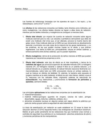 Ramirez - Balqui 
105 
Las fuentes de radiaciones ionizantes son los aparatos de rayos x, los rayos  y los radioisótopos, como el Co60 o el Cs137. 
Los efectos de las radiaciones ionizantes son letales, tanto directos como indirectos, así como mutagénicos. Los efectos letales directos se logran a altas dosis de radiación, mientras que los letales indirectos y mutagénicos se consiguen a menores dosis. 
1. Efecto letal directo: por impacto de cuantos de radiación ionizante sobre alguna molécula esencial para la vida. Los estudios cuantitativos demuestran que debe de existir una molécula vital única que, al ser alterada, provoca la muerte (teoría del golpe único). Esta molécula debe ser el ADN (ya que obviamente es absolutamente esencial y suministra una sola copia de la mayoría de los genes bacterianos), y no las proteínas, de las que existen muchas copias en la célula, y que podrían regenerarse. Los daños al ADN son, principalmente: roturas en ambas cadenas, y entrecruzamiento entre dichas cadenas, que no puedan repararse. 
2. Efecto mutagénico: deriva de la producción de daños menores al ADN que pueden repararse por mecanismos propensos a error. 
3. Efecto letal indirecto: este tipo de efecto es el más importante, y deriva de la radiolisis del agua que provoca la aparición de radicales hidroxilo (OH-) e hidrógeno naciente (H+). El hidrógeno naciente o radical H libre es un potente reductor, y el radical hidroxilo es un potente oxidante. El radical hidroxilo reacciona fácilmente con macromoléculas, sobre todo con ADN, provocando roturas en ambas cadenas, lo cual se traduce en efectos de letalidad. Si, además, la bacteria está expuesta al oxígeno mientras se la está irradiando, el efecto es aún más intenso, debido a que el O2 reacciona con los radicales libres, originando cadenas de reacciones de autooxidación, muy destructivas, y promoviendo la formación de peróxidos y epóxidos, asimismo letales: 
H + O2 → HO2 
2 HO2- → H2O2 + O2 
Las principales aplicaciones de las radiaciones ionizantes son la esterilización de: 
 material farmacéutico; 
 material médico-quirúrgico (guantes de cirujano, suturas de nylon, jeringas desechables, agujas, bisturíes, catéteres, prótesis, etc.); 
 alimentos envasados (aunque en algunos países aún sigue abierta la polémica por parte de ciertos grupos sobre la seguridad de este tratamiento). 
La dosis de esterilización por radiación se suele establecer en 12 veces la dosis de reducción decimal (12 D10) requerida frente a las endosporas de Clostridium botulinum. Debido al gran poder penetrante de las radiaciones hay que mantener unas normas y controles de seguridad muy estrictos en su manipulación: planchas protectoras de plomo y revisiones periódicas de los manipuladores.  