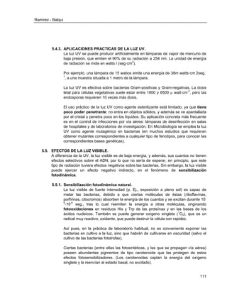 Ramirez - Balqui 
111 
5.4.3. APLICACIONES PRACTICAS DE LA LUZ UV. 
La luz UV se puede producir artificialmente en lámparas de vapor de mercurio de baja presión, que emiten el 90% de su radiación a 254 nm. La unidad de energía de radiación se mide en watts / (seg·cm2). 
Por ejemplo, una lámpara de 15 watios emite una energía de 38m watts·cm-2seg.- 1, a una muestra situada a 1 metro de la lámpara. 
La luz UV es efectiva sobre bacterias Gram-positivas y Gram-negativas. La dosis letal para células vegetativas suele estar entre 1800 y 6500  watt·cm-2, pero las endosporas requieren 10 veces más dosis. 
El uso práctico de la luz UV como agente esterilizante está limitado, ya que tiene poco poder penetrante: no entra en objetos sólidos, y además se ve apantallada por el cristal y penetra poco en los líquidos. Su aplicación concreta más frecuente es en el control de infecciones por vía aérea: lámparas de desinfección en salas de hospitales y de laboratorios de investigación. En Microbiología se emplea la luz UV como agente mutagénico en bacterias (en muchos estudios que requieran obtener mutantes correspondientes a cualquier tipo de fenotipos, para conocer las correspondientes bases genéticas). 
5.5. EFECTOS DE LA LUZ VISIBLE. 
A diferencia de la UV, la luz visible es de baja energía, y además, sus cuantos no tienen efectos selectivos sobre el ADN, por lo que no sería de esperar, en principio, que este tipo de radiación tuviera efectos negativos sobre las bacterias. Sin embargo, la luz visible puede ejercer un efecto negativo indirecto, en el fenómeno de sensibilización fotodinámica. 
5.5.1. Sensibilización fotodinámica natural. 
La luz visible de fuerte intensidad (p. Ej., exposición a pleno sol) es capaz de matar las bacterias, debido a que ciertas moléculas de éstas (riboflavinas, porfirinas, citocromos) absorben la energía de los cuantos y se excitan durante 10- 6-10-8 seg., tras lo cual reemiten la energía a otras moléculas, originando fotooxidaciones en residuos His y Trp de las proteínas y en las bases de los ácidos nucleicos. También se puede generar oxígeno singlete (1O2), que es un radical muy reactivo, oxidante, que puede destruir la célula con rapidez. 
Así pues, en la práctica de laboratorio habitual, no es conveniente exponer las bacterias en cultivo a la luz, sino que habrán de cultivarse en oscuridad (salvo el cultivo de las bacterias fototrofas). 
Ciertas bacterias (entre ellas las fotosintéticas, y las que se propagan vía aérea) poseen abundantes pigmentos de tipo carotenoide que las protegen de estos efectos fotosensibilizadores. (Los carotenoides captan la energía del oxígeno singlete y la reenvían al estado basal, no excitado).  