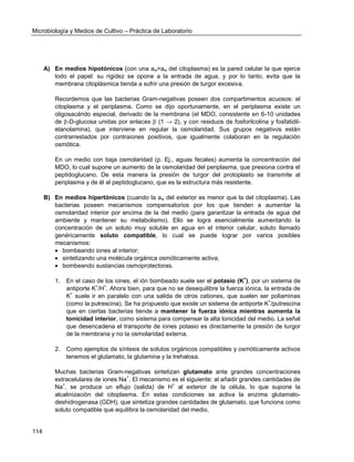 Microbiología y Medios de Cultivo – Práctica de Laboratorio 
114 
A) En medios hipotónicos (con una aw>aw del citoplasma) es la pared celular la que ejerce todo el papel: su rigidez se opone a la entrada de agua, y por lo tanto, evita que la membrana citoplásmica tienda a sufrir una presión de turgor excesiva. 
Recordemos que las bacterias Gram-negativas poseen dos compartimentos acuosos: el citoplasma y el periplasma. Como se dijo oportunamente, en el periplasma existe un oligosacárido especial, derivado de la membrana (el MDO, consistente en 6-10 unidades de -D-glucosa unidas por enlaces  (1 → 2), y con residuos de fosforilcolina y fosfatidil- etanolamina), que interviene en regular la osmolaridad. Sus grupos negativos están contrarrestados por contraiones positivos, que igualmente colaboran en la regulación osmótica. 
En un medio con baja osmolaridad (p. Ej., aguas fecales) aumenta la concentración del MDO, lo cual supone un aumento de la osmolaridad del periplasma, que presiona contra el peptidoglucano. De esta manera la presión de turgor del protoplasto se transmite al periplasma y de él al peptidoglucano, que es la estructura más resistente. 
B) En medios hipertónicos (cuando la aw del exterior es menor que la del citoplasma). Las bacterias poseen mecanismos compensatorios por los que tienden a aumentar la osmolaridad interior por encima de la del medio (para garantizar la entrada de agua del ambiente y mantener su metabolismo). Ello se logra esencialmente aumentando la concentración de un soluto muy soluble en agua en el interior celular, soluto llamado genéricamente soluto compatible, lo cual se puede lograr por varios posibles mecanismos: 
 bombeando iones al interior; 
 sintetizando una molécula orgánica osmóticamente activa; 
 bombeando sustancias osmoprotectoras. 
1. En el caso de los iones, el ión bombeado suele ser el potasio (K+), por un sistema de antiporte K+/H+. Ahora bien, para que no se desequilibre la fuerza iónica, la entrada de K+ suele ir en paralelo con una salida de otros cationes, que suelen ser poliaminas (como la putrescina). Se ha propuesto que existe un sistema de antiporte K+/putrescina que en ciertas bacterias tiende a mantener la fuerza iónica mientras aumenta la tonicidad interior, como sistema para compensar la alta tonicidad del medio. La señal que desencadena el transporte de iones potasio es directamente la presión de turgor de la membrana y no la osmolaridad externa. 
2. Como ejemplos de síntesis de solutos orgánicos compatibles y osmóticamente activos tenemos el glutamato, la glutamina y la trehalosa. 
Muchas bacterias Gram-negativas sintetizan glutamato ante grandes concentraciones extracelulares de iones Na+. El mecanismo es el siguiente: al añadir grandes cantidades de Na+, se produce un eflujo (salida) de H+ al exterior de la célula, lo que supone la alcalinización del citoplasma. En estas condiciones se activa la enzima glutamato- deshidrogenasa (GDH), que sintetiza grandes cantidades de glutamato, que funciona como soluto compatible que equilibra la osmolaridad del medio.  