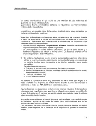 Ramirez - Balqui 
115 
En ciertas enterobacterias lo que ocurre es una inhibición del uso metabólico del glutamato, por lo que este se acumula. 
Igualmente se da una acumulación de trehalosa por inducción de una ruta biosintética e inhibición de la ruta catabólica. 
La ectoína es un derivado cíclico de la prolina, sintetizado como soluto compatible por ciertas anoxifotobacterias purpúreas. 
Ahora bien, si el medio es muy hipertónico, estos mecanismos ya son incapaces de evitar la salida de agua desde el citosol, lo cual conlleva una retracción de la membrana citoplásmica. La pérdida de agua puede suponer la deshidratación del citoplasma, lo que conlleva la detención del crecimiento. 
 En Gram-positivas se produce una plasmolisis auténtica (retracción de la membrana citoplásmica respecto de la pared rígida suprayacente) 
 En Gram-negativas no existe auténtica plasmolisis, ya que la pared celular y la membrana citoplásmica se retraen al mismo tiempo. Las bacterias entéricas crecen lentamente por encima de 0.65M de NaCl. 
3. Sin embargo, las bacterias pueden crecer a osmolaridades superiores a la máxima teórica, si en el medio existen determinados compuestos llamados osmoprotectores. La bacteria bombea esos compuestos a su interior, usándolos como solutos compatibles. 
Ejemplos de osmoprotectores: 
 Prolina (p. ej. en Salmonella typhimurium y Staphilococcus aureus) 
 Betaína (glicínbetaína), un derivado trimetilado de la glicocola (en cianobacterias y en algunas Gram-positivas). 
 Colina (en Escherichia coli). 
 Ectoína en enterobacterias. 
Por ejemplo, S. typhimurium crece muy lentamente en 1M de ClNa, pero mejora si al medio se añade 1mM de prolina. Un método normal de aislar S.aureus es comprobar el crecimiento en medio con 7.5% de ClNa en presencia de prolina. 
Algunas bacterias han desarrollado evolutivamente sistemas inducibles de transporte de estas sustancias, muy eficaces para garantizar su utilización como solutos compatibles. Es el caso de la colina en E. coli, que una vez introducida se metaboliza hasta el auténtico soluto compatible, la glicínbetaína. 
Algunas bacterias patógenas, al destruir tejidos de su hospedador, provocan la liberación de sustancias, algunas de las cuales les sirven como osmoprotectores ante la alta osmolaridad de los fluidos corporales. 
Otro mecanismo de control ante variaciones de presión osmótica presente en algunas bacterias Gram-negativas, es la variación en la proporción de porinas de membrana externa. 
 