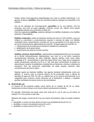 Microbiología y Medios de Cultivo – Práctica de Laboratorio 
116 
Existen ciertos microorganismos especializados que viven en medios hipertónicos, y en general se llaman osmófilos. Entre los osmófilos podemos distinguir los sacarófilos y los halófilos. 
Uno de los ejemplos de microorganismos sacarófilos no es una bacteria, sino las levaduras, que viven en jugos vegetales, néctares, zumos, etc. Utilizan como solutos compatibles polioles como el sorbitol, el ribitol, etc. 
Entre los organismos halófilos, podemos distinguir los halófilos moderados y los halófilos extremos o hiperhalófilos. 
Halófilos moderados: suelen ser bacterias marinas que viven en 3.5% de NaCl, y que ven inhibido su crecimiento a concentraciones mayores o menores de sales. Los halófilos moderados tienen requerimientos concretos de una aw equivalente a la de agua de mar, así como concentraciones determinadas de iones Na+. El papel jugado por este Na+ es: 
 mantenimiento de los sistemas de membrana citoplásmica y transporte; 
 estabilización de la pared celular; 
 requerimiento por parte de muchas enzimas. 
Halófilos extremos (hiperhalófilos), representados paradigmáticamente por las arqueas de la familia Halobacteriaceae (halobacterias), que viven en (y de hecho requieren) concentraciones saturantes de sales (salitrales, lagunas salinas). Usan como soluto compatible el K+, concentrándolo a partir del medio donde viven, hasta que el citoplasma queda prácticamente saturado con él (4 a 7 M). Esta gran concentración de potasio es esencial para mantener la estabilidad y actividad de sus ribosomas, enzimas y sistemas de transporte. Pero las estructuras superficiales de estas arqueas requieren altas concentraciones de cloruro sódico. 
Dejando aparte las bacterias halófilas, hay algunas bacterias halotolerantes (como por ejemplo, S. aureus), pero la inmensa mayoría de los procariotas viven a valores de actividad de agua de 0.98. Por ello, un método que ya se conocía empíricamente en la antigüedad para conservar ciertos alimentos era el desecarlos o salarlos, o añadirles grandes cantidades de azúcar (como en las mermeladas). 
IX. EFECTO DEL pH. 
La mayoría de las bacterias pueden crecer dentro de un margen de pH de su medio, manteniendo al mismo tiempo su pH interno óptimo prácticamente constante. 
Por ejemplo, Escherichia coli puede crecer bien entre pH 6 y pH 8, pero su pH interno es siempre 7.6 o muy cercano a ese valor. 
Respecto del margen normal de pH a los que crecen las bacterias, éstas se pueden clasificar en: 
 Neutrófilas, si crecen de modo óptimo en torno a la neutralidad (entre pH 5.5 y 8. 
 Acidófilas, si crecen normalmente entre pH 0 y pH 5. 
 Alcalófilas, si crecen entre pH 8.5 y pH 11.5. 
 