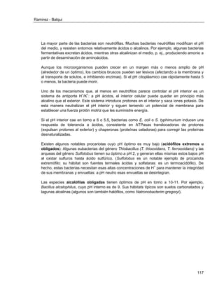 Ramirez - Balqui 
117 
La mayor parte de las bacterias son neutrófilas. Muchas bacterias neutrófilas modifican el pH del medio, y resisten entornos relativamente ácidos o alcalinos. Por ejemplo, algunas bacterias fermentativas excretan ácidos, mientras otras alcalinizan el medio, p. ej., produciendo amonio a partir de desaminación de aminoácidos. 
Aunque los microorganismos pueden crecer en un margen más o menos amplio de pH (alrededor de un óptimo), los cambios bruscos pueden ser lesivos (afectando a la membrana y al transporte de solutos, e inhibiendo enzimas). Si el pH citoplásmico cae rápidamente hasta 5 o menos, la bacteria puede morir. 
Uno de los mecanismos que, al menos en neutrófilos parece controlar el pH interior es un sistema de antiporte H+/K+: a pH ácidos, el interior celular puede quedar en principio más alcalino que el exterior. Este sistema introduce protones en el interior y saca iones potasio. De esta manera neutralizan el pH interior y siguen teniendo un potencial de membrana para establecer una fuerza protón motriz que les suministre energía. 
Si el pH interior cae en torno a 6 o 5.5, bacterias como E. coli o S. typhimurium inducen una respuesta de tolerancia a ácidos, consistente en ATPasas translocadoras de protones (expulsan protones al exterior) y chaperonas (proteínas celadoras) para corregir las proteínas desnaturalizadas. 
Existen algunos notables procariotas cuyo pH óptimo es muy bajo (acidófilos extremos u obligados): Algunas eubacterias del género Thiobacillus (T. thiooxidans, T. ferrooxidans) y las arqueas del género Sulfolobus tienen su óptimo a pH 2, y generan ellas mismas estos bajos pH al oxidar sulfuros hasta ácido sulfúrico. (Sulfolobus es un notable ejemplo de procariota extremófilo: su hábitat son fuentes termales ácidas y solfataras: es un termoacidófilo). De hecho, estas bacterias necesitan esas altas concentraciones de H+ para mantener la integridad de sus membranas y envueltas: a pH neutro esas envueltas se desintegran. 
Las especies alcalófilas obligadas tienen óptimos de pH en torno a 10-11. Por ejemplo, Bacillus alcalophilus, cuyo pH interno es de 9. Sus hábitats típicos son suelos carbonatados y lagunas alcalinas (algunos son también halófilos, como Natronobacterim gregoryi). 
 