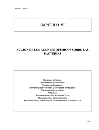 Ramirez - Balqui 
119 
CAPITULO VI 
ACCIÓN DE LOS AGENTES QUÍMICOS SOBRE LAS BACTERIAS 
Concepttos generralles.. 
Desiinffecttanttes y anttiisépttiicos.. 
Tiipos de desiinffecttanttes.. 
Quiimiiotterrápiicos de síínttesiis y anttiibiióttiicos.. IInttrroducciión.. 
Quiimiiotterrápiicos de síínttesiis 
Anttiibiióttiicos 
Resiisttenciia bacttrriiana a llos anttiibiióttiicos 
Bases genéttiicas de lla rresiisttenciia 
Mecaniismos biioquíímiicos iimplliicados en lla rresiisttenciia a anttiibiióttiicos 
 