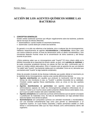 Ramirez - Balqui 
121 
ACCIÓN DE LOS AGENTES QUÍMICOS SOBRE LAS BACTERIAS 
I. CONCEPTOS GENERALES 
Existen ciertas sustancias químicas que influyen negativamente sobre las bacterias, pudiendo ejercer dos tipos de efectos diferentes: 
 bacteriostáticos: cuando impiden el crecimiento bacteriano; 
 bactericidas: cuando destruyen (matan) las bacterias. 
En general, si no sólo nos referimos a las bacterias, sino a cualquier tipo de microorganismos, hablamos respectivamente de agentes microbiostáticos y microbicidas. Ahora bien, para una misma sustancia química, la línea de demarcación entre un efecto microbiostático y otro microbicida depende muchas veces de la concentración de dicha sustancia y del tiempo durante el que actúa. 
¿Cómo podemos saber que un microorganismo está "muerto"? El único criterio válido es la pérdida irreversible de la capacidad de división celular, es decir, de la pérdida de viabilidad, y se suele comprobar empleando técnicas con placas de Petri (es decir, confirmando que no crecen en medios sólidos adecuados). (Pero ni siquiera esto es garantía de que una bacteria "no viable" está "muerta": hay bacterias viables pero no cultivables. Como se ve, demostrar que una bacteria está "muerta" es algo bastante complicado). 
Antes de proceder al estudio de las diversas moléculas que pueden afectar el crecimiento y/o la viabilidad de los microorganismos, veamos unas cuantas definiciones básicas. 
 Agentes esterilizantes son aquellos que producen la inactivación total de todas las formas de vida microbiana (o sea, su "muerte" o pérdida irreversible de su viabilidad). (También existen agentes físicos esterilizantes, como ya vimos en los dos capítulos anteriores). 
 Agentes desinfectantes (o germicidas) son agentes (sobre todo químicos) antimicrobianos capaces de matar los microorganismos patógenos (infecciosos) de un material. Pueden (y en muchos casos suelen) presentar efectos tóxicos sobre tejidos vivos, por lo que se suelen emplear sólo sobre materiales inertes. 
 Agentes antisépticos son sustancias químicas antimicrobianas que se oponen a la sepsis o putrefacción de materiales vivos. Se trata de desinfectantes con baja actividad tóxica hacia los tejidos vivos donde se aplican. 
 Quimioterápicos son compuestos químicos con actividad microbicida o microbiostática, con una toxicidad suficientemente baja como para permitir su administración a un organismo superior, en cuyos fluidos corporales y tejidos permanece estable un cierto tiempo a concentraciones tales que los hace eficaces como antimicrobianos dentro del organismo.  