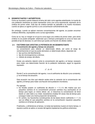 Microbiología y Medios de Cultivo – Práctica de Laboratorio 
122 
II. DESINFECTANTES Y ANTISÉPTICOS 
Como se recordará cuando tratamos el tema del calor como agentes esterilizante, la muerte de 
una población bacteriana se podía representar como una curva exponencial, expresión de la 
cinética de primer orden. Este tipo de cinética también es aplicable a la muerte microbiana 
cuando se aplica un agente químico a una concentración suficientemente alta: 
Sin embargo, cuando se aplican menores concentraciones del agente, se pueden encontrar 
cinéticas diferentes, expresables como curvas sigmoidales: 
Como se ve, hay un margen en el que la curva sigue una cinética de primer orden, pero dicha 
cinética no se puede extrapolar: obsérvese que a tiempos prolongados la curva se hace casi 
paralela al eje de abscisas, lo cual indica que queda una fracción de células viables. 
2.1. FACTORES QUE AFECTAN LA POTENCIA DE UN DESINFECTANTE 
Concentración del agente y tiempo de actuación 
La concentración para obtener un determinado efecto, así como el rango de 
concentraciones en que se puede demostrar un determinado efecto, dependen de: 
 tipo químico del desinfectante, 
 tipo de microorganismos a eliminar, 
 método de ensayo del efecto. 
Existe una estrecha relación entre la concentración del agente y el tiempo necesario 
para matar una determinada fracción de la población bacteriana, según la siguiente 
expresión: 
c . t K n   
Donde C es la concentración del agente, n es el coeficiente de dilución (una constante), 
y t es el tiempo de actuación. 
Esta ecuación nos dice qué relación existe entre la variación de la concentración del 
agente y el tiempo para matar una fracción de la población microbiana. 
Por ejemplo: 
 los fenoles poseen un coeficiente de dilución n = 5 ó 6; ello implica que aun 
pequeños cambios en la concentración provocan cambios muy acentuados en el 
tiempo para lograr un mismo efecto: así, si reducimos la concentración de fenol 
desde un valor dado a su mitad, necesitamos emplear 64 veces más de tiempo para 
conseguir matar una misma proporción de bacterias. 
 En cambio, los hipocloritos (constituyentes de las lejías) tienen coeficiente n = 1, lo 
que se refleja en que pequeños cambios en la concentración requieren pequeños 
cambios en el tiempo de aplicación. 
Finalmente, y refiriéndonos al tiempo, no todas las bacterias mueren al mismo tiempo, ni 
siquiera cuando se aplica un exceso del agente (repásense los gráficos anteriores). 
 