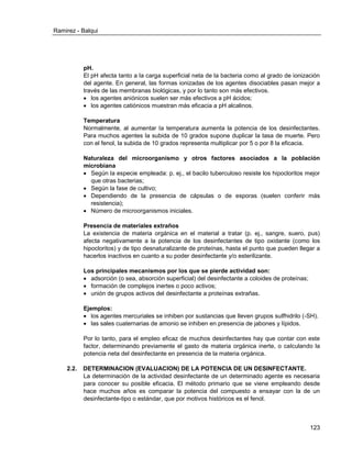 Ramirez - Balqui 
123 
pH. 
El pH afecta tanto a la carga superficial neta de la bacteria como al grado de ionización del agente. En general, las formas ionizadas de los agentes disociables pasan mejor a través de las membranas biológicas, y por lo tanto son más efectivos. 
 los agentes aniónicos suelen ser más efectivos a pH ácidos; 
 los agentes catiónicos muestran más eficacia a pH alcalinos. 
Temperatura 
Normalmente, al aumentar la temperatura aumenta la potencia de los desinfectantes. Para muchos agentes la subida de 10 grados supone duplicar la tasa de muerte. Pero con el fenol, la subida de 10 grados representa multiplicar por 5 o por 8 la eficacia. 
Naturaleza del microorganismo y otros factores asociados a la población microbiana 
 Según la especie empleada: p. ej., el bacilo tuberculoso resiste los hipocloritos mejor que otras bacterias; 
 Según la fase de cultivo; 
 Dependiendo de la presencia de cápsulas o de esporas (suelen conferir más resistencia); 
 Número de microorganismos iniciales. 
Presencia de materiales extraños 
La existencia de materia orgánica en el material a tratar (p. ej., sangre, suero, pus) afecta negativamente a la potencia de los desinfectantes de tipo oxidante (como los hipocloritos) y de tipo desnaturalizante de proteínas, hasta el punto que pueden llegar a hacerlos inactivos en cuanto a su poder desinfectante y/o esterilizante. 
Los principales mecanismos por los que se pierde actividad son: 
 adsorción (o sea, absorción superficial) del desinfectante a coloides de proteínas; 
 formación de complejos inertes o poco activos; 
 unión de grupos activos del desinfectante a proteínas extrañas. 
Ejemplos: 
 los agentes mercuriales se inhiben por sustancias que lleven grupos sulfhidrilo (-SH). 
 las sales cuaternarias de amonio se inhiben en presencia de jabones y lípidos. 
Por lo tanto, para el empleo eficaz de muchos desinfectantes hay que contar con este factor, determinando previamente el gasto de materia orgánica inerte, o calculando la potencia neta del desinfectante en presencia de la materia orgánica. 
2.2. DETERMINACION (EVALUACION) DE LA POTENCIA DE UN DESINFECTANTE. 
La determinación de la actividad desinfectante de un determinado agente es necesaria para conocer su posible eficacia. El método primario que se viene empleando desde hace muchos años es comparar la potencia del compuesto a ensayar con la de un desinfectante-tipo o estándar, que por motivos históricos es el fenol. 
 