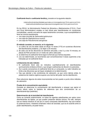 Microbiología y Medios de Cultivo – Práctica de Laboratorio 
124 
Coeficiente fenol o coeficiente fenólico: consiste en la siguiente relación. 
máxima dilución del fenol que mata a ese microorganismo en 10 min, pero no en 5 min. 
máxima dilución del desinfectante que mata a un microorganismo en 10 min, pero no en 5 min. 
En los EEUU, la Administración Federal de Alimentos y Medicamentos (F.D.A.= Food 
and Drug Administration) emplea un test oficial para desinfectantes en condiciones 
normalizadas, usando una serie de cepas bacterianas concretas, cuya susceptibilidad al 
fenol se conoce exactamente: 
 una cepa concreta de Salmonella typhimurium 
 una cepa de Staphylococcus aureus 
 una cepa de Pseudomonas aeruginosa 
El método consiste, en esencia, en lo siguiente: 
1. un cultivo de una de estas cepas se diluye 10 veces (1/10) en sucesivas diluciones 
del desinfectante problema, y se dejan a 20 minutos; 
2. de cada una de las diluciones se siembran alícuotas, a los 5 y a los 10 minutos, en 
placas de Petri provista con un medio de cultivo adecuado; 
3. se determina el coeficiente fenol según la fórmula que hemos expuesto; 
4. una vez determinado, se recomienda usar concentraciones 5 veces superiores a las 
indicadas por el coeficiente fenol. 
Limitaciones de este método: 
 El coeficiente fenol sólo es indicativo cuantitativamente en desinfectantes 
químicamente similares al fenol, y que tengan coeficientes de dilución (n) parecidos. 
 Aun cuando conozcamos el coeficiente fenol de un compuesto, su valor indicativo se 
limita a las diluciones que se hayan empleado en la determinación. 
 Hay que atender a las condiciones de valoración, ya que como dijimos antes, la 
presencia de materia orgánica supone una merma del poder real de desinfección. 
Para solucionar algunos de estos inconvenientes se han puesto a punto otros métodos 
de valoración: 
Prueba de la concentración equivalente 
Consiste en determinar la concentración del desinfectante a ensayar que ejerce el 
mismo efecto sobre la bacteria de referencia que otra concentración de un 
desinfectante-tipo (estándar). 
Determinación de la toxicidad del desinfectante 
Como se comentó anteriormente, no todos los agentes esterilizantes son aptos como 
desinfectantes de tejidos, ya que pueden presentar efectos tóxicos. Por ello, siempre 
que se intenta introducir el uso de un nuevo compuesto desinfectante, hay que evaluar 
su potencial tóxico, mediante el llamado índice de toxicidad, que es el cociente entre el 
poder desinfectante y el poder tóxico 
 