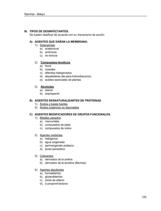 Ramirez - Balqui 
125 
III. TIPOS DE DESINFECTANTES. 
Se suelen clasificar de acuerdo con su mecanismo de acción: 
A) AGENTES QUE DAÑAN LA MEMBRANA. 
1). Detergentes. 
a). acatiónicos 
b). aniónicos 
c). no iónicos 
2). Compuestos fenólicos. 
a). fenol 
b). cresoles 
c). difenilos halogenados 
d). alquilésteres del para-hidroxibenzoico 
e). aceites esenciales de plantas 
3). Alcoholes. 
a). etanol 
b). isopropanol 
B) AGENTES DESNATURALIZANTES DE PROTEINAS. 
1). Ácidos y bases fuertes 
2). Ácidos orgánicos no disociables 
C) AGENTES MODIFICADORES DE GRUPOS FUNCIONALES. 
1). Metales pesados 
a). mercuriales 
b). compuestos de plata 
c). compuestos de cobre 
2). Agentes oxidantes 
a). halógenos 
b). agua oxigenada 
c). permanganato potásico 
d). ácido peracético 
3). Colorantes 
a). derivados de la anilina 
b). derivados de la acridina (flavinas) 
4). Agentes alquilantes 
a). formaldehido 
b). glutaraldehido 
c). óxido de etileno 
d). -propionil-lactona  