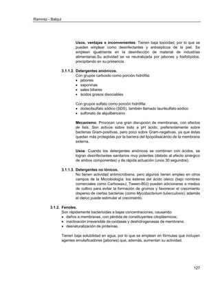 Ramirez - Balqui 
127 
Usos, ventajas e inconvenientes: Tienen baja toxicidad, por lo que se pueden emplear como desinfectantes y antisépticos de la piel. Se emplean igualmente en la desinfección de material de industrias alimentarias.Su actividad se ve neutralizada por jabones y fosfolípidos, precipitando en su presencia. 
3.1.1.2. Detergentes aniónicos. 
Con grupos carboxilo como porción hidrófila: 
 jabones 
 saponinas 
 sales biliares 
 ácidos grasos disociables 
Con grupos sulfato como porción hidrófila: 
 dodecilsulfato sódico (SDS), también llamado laurilsulfato sódico 
 sulfonato de alquilbenceno 
Mecanismo: Provocan una gran disrupción de membranas, con efectos de lisis. Son activos sobre todo a pH ácido, preferentemente sobre bacterias Gram-positivas, pero poco sobre Gram-negativas, ya que éstas quedan más protegidas por la barrera del lipopolisacárido de la membrana externa. 
Usos: Cuando los detergentes aniónicos se combinan con ácidos, se logran desinfectantes sanitarios muy potentes (debido al efecto sinérgico de ambos componentes) y de rápida actuación (unos 30 segundos). 
3.1.1.3. Detergentes no iónicos. 
No tienen actividad antimicrobiana, pero algunos tienen empleo en otros campos de la Microbiología: los ésteres del ácido oleico (bajo nombres comerciales como CarbowaxJ, Tween-80J) pueden adicionarse a medios de cultivo para evitar la formación de grumos y favorecer el crecimiento disperso de ciertas bacterias (como Mycobacterium tuberculosis); además el oleico puede estimular el crecimiento. 
3.1.2. Fenoles. 
Son rápidamente bactericidas a bajas concentraciones, causando: 
 daños a membranas, con pérdida de constituyentes citoplásmicos; 
 inactivación irreversible de oxidasas y deshidrogenasas de membrana; 
 desnaturalización de proteínas. 
Tienen baja solubilidad en agua, por lo que se emplean en fórmulas que incluyen agentes emulsificadores (jabones) que, además, aumentan su actividad. 
 
