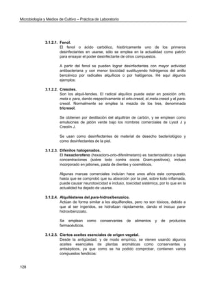 Microbiología y Medios de Cultivo – Práctica de Laboratorio 
128 
3.1.2.1. Fenol. 
El fenol o ácido carbólico, históricamente uno de los primeros desinfectantes en usarse, sólo se emplea en la actualidad como patrón para ensayar el poder desinfectante de otros compuestos. 
A partir del fenol se pueden lograr desinfectantes con mayor actividad antibacteriana y con menor toxicidad sustituyendo hidrógenos del anillo bencénico por radicales alquílicos o por halógenos. Hé aquí algunos ejemplos: 
3.1.2.2. Cresoles. 
Son los alquil-fenoles. El radical alquílico puede estar en posición orto, meta o para, dando respectivamente el orto-cresol, el meta-cresol y el para- cresol. Normalmente se emplea la mezcla de los tres, denominada tricresol. 
Se obtienen por destilación del alquiltrán de carbón, y se emplean como emulsiones de jabón verde bajo los nombres comerciales de Lysol J y Creolín J. 
Se usan como desinfectantes de material de desecho bacteriológico y como desinfectantes de la piel. 
3.1.2.3. Difenilos halogenados. 
El hexaclorofeno (hexacloro-orto-difenilmetano) es bacteriostático a bajas concentraciones (sobre todo contra cocos Gram-positivos), incluso incorporado en jabones, pasta de dientes y cosméticos. 
Algunas marcas comerciales incluían hace unos años este compuesto, hasta que se comprobó que su absorción por la piel, sobre todo inflamada, puede causar neurotoxicidad e incluso, toxicidad sistémica, por lo que en la actualidad ha dejado de usarse. 
3.1.2.4. Alquilésteres del para-hidroxibenzoico. 
Actúan de forma similar a los alquilfenoles, pero no son tóxicos, debido a que al ser ingeridos, se hidrolizan rápidamente, dando el inocuo para- hidroxibenzoato. 
Se emplean como conservantes de alimentos y de productos farmacéuticos. 
3.1.2.5. Ciertos aceites esenciales de origen vegetal. 
Desde la antigüedad, y de modo empírico, se vienen usando algunos aceites esenciales de plantas aromáticas como conservantes y antisépticos, ya que como se ha podido comprobar, contienen varios compuestos fenólicos:  