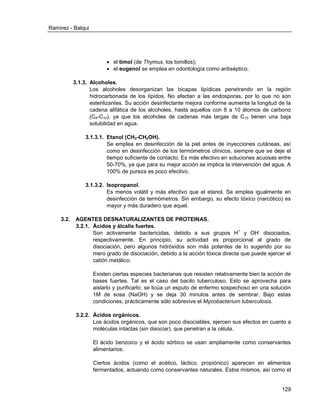 Ramirez - Balqui 
129 
 el timol (de Thymus, los tomillos); 
 el eugenol se emplea en odontología como antiséptico. 
3.1.3. Alcoholes. 
Los alcoholes desorganizan las bicapas lipídicas penetrando en la región hidrocarbonada de los lípidos. No afectan a las endosporas, por lo que no son esterilizantes. Su acción desinfectante mejora conforme aumenta la longitud de la cadena alifática de los alcoholes, hasta aquellos con 8 a 10 átomos de carbono (C8-C10), ya que los alcoholes de cadenas más largas de C10 tienen una baja solubilidad en agua. 
3.1.3.1. Etanol (CH3-CH2OH). 
Se emplea en desinfección de la piel antes de inyecciones cutáneas, así como en desinfección de los termómetros clínicos, siempre que se deje el tiempo suficiente de contacto. Es más efectivo en soluciones acuosas entre 50-70%, ya que para su mejor acción se implica la intervención del agua. A 100% de pureza es poco efectivo. 
3.1.3.2. Isopropanol. 
Es menos volátil y más efectivo que el etanol. Se emplea igualmente en desinfección de termómetros. Sin embargo, su efecto tóxico (narcótico) es mayor y más duradero que aquel. 
3.2. AGENTES DESNATURALIZANTES DE PROTEINAS. 
3.2.1. Ácidos y álcalis fuertes. 
Son activamente bactericidas, debido a sus grupos H+ y OH- disociados, respectivamente. En principio, su actividad es proporcional al grado de disociación, pero algunos hidróxidos son más potentes de lo sugerido por su mero grado de disociación, debido a la acción tóxica directa que puede ejercer el catión metálico. 
Existen ciertas especies bacterianas que resisten relativamente bien la acción de bases fuertes. Tal es el caso del bacilo tuberculoso. Esto se aprovecha para aislarlo y purificarlo: se licúa un esputo de enfermo sospechoso en una solución 1M de sosa (NaOH) y se deja 30 minutos antes de sembrar. Bajo estas condiciones, prácticamente sólo sobrevive el Mycobacterium tuberculosis. 
3.2.2. Ácidos orgánicos. 
Los ácidos orgánicos, que son poco disociables, ejercen sus efectos en cuanto a moléculas intactas (sin disociar), que penetran a la célula. 
El ácido benzoico y el ácido sórbico se usan ampliamente como conservantes alimentarios. 
Ciertos ácidos (como el acético, láctico, propiónico) aparecen en alimentos fermentados, actuando como conservantes naturales. Estos mismos, así como el  