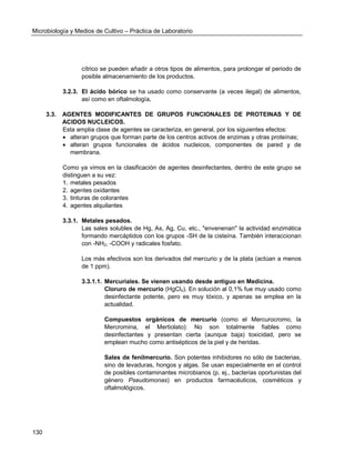 Microbiología y Medios de Cultivo – Práctica de Laboratorio 
130 
cítrico se pueden añadir a otros tipos de alimentos, para prolongar el periodo de posible almacenamiento de los productos. 
3.2.3. El ácido bórico se ha usado como conservante (a veces ilegal) de alimentos, así como en oftalmología. 
3.3. AGENTES MODIFICANTES DE GRUPOS FUNCIONALES DE PROTEINAS Y DE ACIDOS NUCLEICOS. 
Esta amplia clase de agentes se caracteriza, en general, por los siguientes efectos: 
 alteran grupos que forman parte de los centros activos de enzimas y otras proteínas; 
 alteran grupos funcionales de ácidos nucleicos, componentes de pared y de membrana. 
Como ya vimos en la clasificación de agentes desinfectantes, dentro de este grupo se distinguen a su vez: 
1. metales pesados 
2. agentes oxidantes 
3. tinturas de colorantes 
4. agentes alquilantes 
3.3.1. Metales pesados. 
Las sales solubles de Hg, As, Ag, Cu, etc., "envenenan" la actividad enzimática formando mercáptidos con los grupos -SH de la cisteína. También interaccionan con -NH2, -COOH y radicales fosfato. 
Los más efectivos son los derivados del mercurio y de la plata (actúan a menos de 1 ppm). 
3.3.1.1. Mercuriales. Se vienen usando desde antiguo en Medicina. 
Cloruro de mercurio (HgCl2). En solución al 0,1% fue muy usado como desinfectante potente, pero es muy tóxico, y apenas se emplea en la actualidad. 
Compuestos orgánicos de mercurio (como el Mercurocromo, la Mercromina, el Mertiolato): No son totalmente fiables como desinfectantes y presentan cierta (aunque baja) toxicidad, pero se emplean mucho como antisépticos de la piel y de heridas. 
Sales de fenilmercurio. Son potentes inhibidores no sólo de bacterias, sino de levaduras, hongos y algas. Se usan especialmente en el control de posibles contaminantes microbianos (p. ej., bacterias oportunistas del género Pseudomonas) en productos farmacéuticos, cosméticos y oftalmológicos. 
 