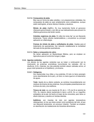Ramirez - Balqui 
131 
3.3.1.2. Compuestos de plata. 
Bien sea en forma de sales solubles, o en preparaciones coloidales, los compuestos de plata se usan ampliamente como antisépticos, aunque están restringidos, al tener efectos irritantes y cáusticos. 
Nitrato de plata (AgNO3). Es muy bactericida frente al gonococo (Neisseria gonorrhoeae), y por ello se usa habitualmente para prevenir la oftalmia gonocócica del recién nacido. 
Coloides orgánicos de plata. En ellos los iones Ag+ se van liberando lentamente. Tienen efectos bacteriostáticos, y encuentran su principal aplicación en oftalmología. 
Cremas de nitrato de plata y sulfodiazina de plata. Usadas para el tratamiento de quemaduras, han reducido notablemente la mortalidad derivada de las grandes quemaduras. 
3.3.1.3. Sales y compuestos de cobre. 
No tienen aplicación en Bacteriología Médica, pero se emplean en Agricultura para el control de hongos y algas. 
3.3.2. Agentes oxidantes. 
Los efectos de los agentes oxidantes que se tratan a continuación son la inactivación de proteínas enzimáticas (convirtiendo los radicales -SH en disulfuros -S-S-). Además, los más potentes también atacan radicales amino, el grupo indol (presente en el triptófano), y la tirosina. 
3.3.2.1. Halógenos. 
Son bactericidas muy útiles y muy potentes. El iodo no tiene parangón como desinfectante de la piel, y el cloro no tiene igual en el tratamiento de aguas. 
Yodo: Aparte de su efecto oxidante, se combina irreversiblemente con residuos de tirosina de las proteínas. Sus principales presentaciones son la tintura de iodo y los iodóforos. 
Tintura de iodo: es una mezcla de 2% de I2 + 2% de IK en alcohol de 70%. Su máximo efecto bactericida lo tiene a pH<6. Es un magnífico antiséptico de la piel, de hecho el mejor de los conocidos, pero tiene un efecto doloroso y cáustico en heridas abiertas. 
Iodóforos: son mezclas de iodo con agentes tensioactivos (detergentes), en los que éstos actúan como portadores del iodo, al que van liberando lentamente, sin provocar irritación. También se emplean en desinfección de instalaciones de industrias alimentarias.  