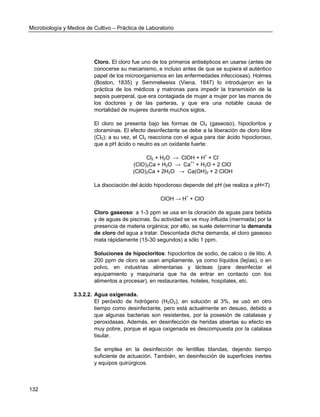 Microbiología y Medios de Cultivo – Práctica de Laboratorio 
132 
Cloro. El cloro fue uno de los primeros antisépticos en usarse (antes de conocerse su mecanismo, e incluso antes de que se supiera el auténtico papel de los microorganismos en las enfermedades infecciosas). Holmes (Boston, 1835) y Semmelweiss (Viena, 1847) lo introdujeron en la práctica de los médicos y matronas para impedir la transmisión de la sepsis puerperal, que era contagiada de mujer a mujer por las manos de los doctores y de las parteras, y que era una notable causa de mortalidad de mujeres durante muchos siglos. 
El cloro se presenta bajo las formas de Cl2 (gaseoso), hipocloritos y cloraminas. El efecto desinfectante se debe a la liberación de cloro libre (Cl2); a su vez, el Cl2 reacciona con el agua para dar ácido hipocloroso, que a pH ácido o neutro es un oxidante fuerte: 
Cl2 + H2O → ClOH + H+ + Cl- 
(ClO)2Ca + H2O → Ca++ + H2O + 2 ClO- 
(ClO)2Ca + 2H2O → Ca(OH)2 + 2 ClOH 
La disociación del ácido hipocloroso depende del pH (se realiza a pH<7) 
ClOH → H+ + ClO- 
Cloro gaseoso: a 1-3 ppm se usa en la cloración de aguas para bebida y de aguas de piscinas. Su actividad se ve muy influida (mermada) por la presencia de materia orgánica; por ello, se suele determinar la demanda de cloro del agua a tratar. Descontada dicha demanda, el cloro gaseoso mata rápidamente (15-30 segundos) a sólo 1 ppm. 
Soluciones de hipocloritos: hipocloritos de sodio, de calcio o de litio. A 200 ppm de cloro se usan ampliamente, ya como líquidos (lejías), o en polvo, en industrias alimentarias y lácteas (para desinfectar el equipamiento y maquinaria que ha de entrar en contacto con los alimentos a procesar), en restaurantes, hoteles, hospitales, etc. 
3.3.2.2. Agua oxigenada. 
El peróxido de hidrógeno (H2O2), en solución al 3%, se usó en otro tiempo como desinfectante, pero está actualmente en desuso, debido a que algunas bacterias son resistentes, por la posesión de catalasas y peroxidasas. Además, en desinfección de heridas abiertas su efecto es muy pobre, porque el agua oxigenada es descompuesta por la catalasa tisular. 
Se emplea en la desinfección de lentillas blandas, dejando tiempo suficiente de actuación. También, en desinfección de superficies inertes y equipos quirúrgicos. 
 