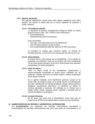 Microbiología y Medios de Cultivo – Práctica de Laboratorio 
134 
3.3.4. Agentes alquilantes. 
Son agentes esterilizantes, activos tanto sobre células vegetativas como sobre esporas, que ejercen su efecto letal por su acción alquilante de proteínas y ácidos nucleicos. 
3.3.4.1. Formaldehido (HCHO). 
La alquilación la produce reemplazando hidrógenos lábiles de ciertos grupos químicos (-NH2, -OH, -COOH y -SH), produciendo: 
 hidroximetilaciones 
 condensaciones (entrecruzamientos). 
Usos comerciales: 
 como gas, en la descontaminación de habitaciones; 
 como formalina (solución acuosa al 35%); 
 como paraformaldehido (polímero sólido de 91-99% de pureza). 
La formalina se emplea para preservar tejidos, en líquidos de embalsamamiento, y al 0,2-0,4% en la preparación de vacunas de virus. 
3.3.4.2. Glutaraldehído. 
Es menos tóxico y más potente que el formaldehído, y no se afecta por materiales con proteínas. Cada vez se emplea más como esterilizante frío de instrumental quirúrgico. Es el único recomendado para esterilizar equipamiento de terapia respiratoria. 
3.3.4.3. Oxido de etileno. 
Tiene un efecto similar al del formaldehído: Sustituciones y entrecruzamientos irreversibles en grupos amino, sulfhidrilo, etc., de proteínas. También reacciona con grupos fosfato y anillos nitrogenados de los ácidos nucleicos. 
Es un agente empleado como esterilizante gaseoso, aunque es de acción lenta. Se emplea cuando no se puede recurrir a la esterilización por calor: esterilización de material de plástico, drogas, ciertos productos biológicos, equipamiento electrónico. La operación se realiza en cámaras parecidas al autoclave. Sin embargo, es un método caro y exhibe ciertos riesgos: presenta acción vesicante y toxicidad para el hombre (mutágeno y carcinógeno). 
3.3.4.4. -propionil-lactona. 
Es 25 veces más activa que el formaldehído. Actúa como gas en presencia de 80-90% de humedad relativa, aunque es poco penetrante. 
IV. QUIMIOTERÁPICOS DE SÍNTESIS Y ANTIBIÓTICOS. INTRODUCCIÓN 
Los quimioterápicos son sustancias con actividad antimicrobiana (microbicida o microbiostática) con toxicidad suficientemente baja como para poder ser administrados a un  