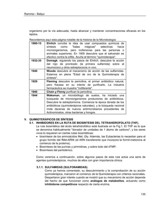 Ramirez - Balqui 
135 
organismo por la vía adecuada, hasta alcanzar y mantener concentraciones eficaces en los tejidos. 
Recordemos aquí esta página notable de la historia de la Microbiología: 
1900-15 
Ehrlich concibe la idea de usar compuestos químicos de síntesis como "balas mágicas" selectivas hacia microorganismos, pero inofensivas para las personas o animales superiores. En 1909 descubre que el salvarsán es efectivo contra la sífilis. Acuña el término "quimioterapia". 
1932-35 
Domagk, siguiendo los pasos de Ehrlich, descubre la acción del rojo de prontosilo (la primera sulfamida) sobre el neumococo y otros estreptococos in vivo. 
1940 
Woods descubre el mecanismo de acción de las sulfamidas. Estamos en plena "Edad de oro de la Quimioterapia de síntesis". 
1929 
Fleming descubre la penicilina, el primer antibiótico natural, pero fracasa en su intento de purificarlo. La industria farmacéutica se muestra "indiferente". 
1940 
Chain y Florey purifican la penicilina. 
1944 
Waksman, un microbiólogo de suelos, ha iniciado una búsqueda de microorganismos productores de antibióticos. Descubre la estreptomicina. Comienza la época dorada de los antibióticos (quimioterápicos naturales), y la búsqueda racional rinde decenas de nuevos antimicrobianos procedentes de Actinomicetos, otras bacterias y hongos. 
V. QUIMIOTERÁPICOS DE SÍNTESIS 
5.1. INHIBIDORES EN LA RUTA DE BIOSINTESIS DEL TETRAHIDROFOLATO (THF). 
La ruta biosintética del ácido tetrahidrofólico está ilustrada en la Fig.1. El THF es lo que se denomina habitualmente "donador de unidades de 1 átomo de carbono", y los seres vivos lo requieren en ciertas rutas biosintéticas: 
 biosíntesis de los aminoácidos Met, Gly. Además, las Eubacterias lo necesitan para el grupo formilo del fMet-ARNt (el ARN transferente que incorpora la formil-metionina al comienzo de la proteína). 
 Biosíntesis de las purinas y pirimidinas, y sobre todo del dTMP. 
 Biosíntesis del pantoténico. 
Como veremos a continuación, sobre algunos pasos de esta ruta actúa una serie de agentes quimioterápicos, muchos de ellos con gran importancia clínica. 
5.1.1. SULFAMIDAS (SULFONAMIDAS). 
Como ya hemos comentado, su descubrimiento y la comprobación de su acción quimioterápica, marcaron el comienzo de la Quimioterapia con criterios racionales. Despertaron gran interés cuando se mostró que su mecanismo de acción depende del hecho de que funcionan como análogos de metabolitos, actuando como inhibidores competitivos respecto de cierta enzima.  