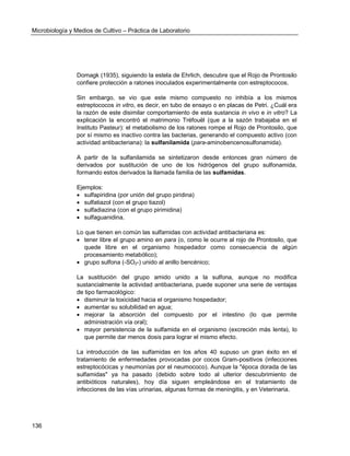 Microbiología y Medios de Cultivo – Práctica de Laboratorio 
136 
Domagk (1935), siguiendo la estela de Ehrlich, descubre que el Rojo de Prontosilo confiere protección a ratones inoculados experimentalmente con estreptococos. 
Sin embargo, se vio que este mismo compuesto no inhibía a los mismos estreptococos in vitro, es decir, en tubo de ensayo o en placas de Petri. ¿Cuál era la razón de este disimilar comportamiento de esta sustancia in vivo e in vitro? La explicación la encontró el matrimonio Tréfouël (que a la sazón trabajaba en el Instituto Pasteur): el metabolismo de los ratones rompe el Rojo de Prontosilo, que por sí mismo es inactivo contra las bacterias, generando el compuesto activo (con actividad antibacteriana): la sulfanilamida (para-aminobencenosulfonamida). 
A partir de la sulfanilamida se sintetizaron desde entonces gran número de derivados por sustitución de uno de los hidrógenos del grupo sulfonamida, formando estos derivados la llamada familia de las sulfamidas. 
Ejemplos: 
 sulfapiridina (por unión del grupo piridina) 
 sulfatiazol (con el grupo tiazol) 
 sulfadiazina (con el grupo pirimidina) 
 sulfaguanidina. 
Lo que tienen en común las sulfamidas con actividad antibacteriana es: 
 tener libre el grupo amino en para (o, como le ocurre al rojo de Prontosilo, que quede libre en el organismo hospedador como consecuencia de algún procesamiento metabólico); 
 grupo sulfona (-SO2-) unido al anillo bencénico; 
La sustitución del grupo amido unido a la sulfona, aunque no modifica sustancialmente la actividad antibacteriana, puede suponer una serie de ventajas de tipo farmacológico: 
 disminuir la toxicidad hacia el organismo hospedador; 
 aumentar su solubilidad en agua; 
 mejorar la absorción del compuesto por el intestino (lo que permite administración vía oral); 
 mayor persistencia de la sulfamida en el organismo (excreción más lenta), lo que permite dar menos dosis para lograr el mismo efecto. 
La introducción de las sulfamidas en los años 40 supuso un gran éxito en el tratamiento de enfermedades provocadas por cocos Gram-positivos (infecciones estreptocócicas y neumonías por el neumococo). Aunque la "época dorada de las sulfamidas" ya ha pasado (debido sobre todo al ulterior descubrimiento de antibióticos naturales), hoy día siguen empleándose en el tratamiento de infecciones de las vías urinarias, algunas formas de meningitis, y en Veterinaria. 
 