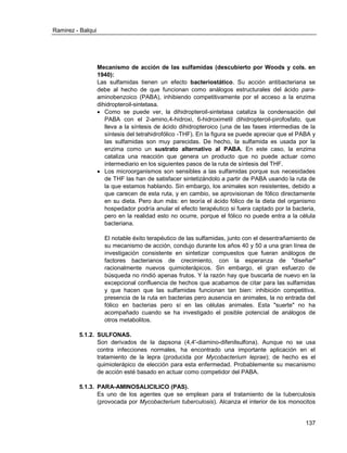 Ramirez - Balqui 
137 
Mecanismo de acción de las sulfamidas (descubierto por Woods y cols. en 1940): 
Las sulfamidas tienen un efecto bacteriostático. Su acción antibacteriana se debe al hecho de que funcionan como análogos estructurales del ácido para- aminobenzoico (PABA), inhibiendo competitivamente por el acceso a la enzima dihidropteroil-sintetasa. 
 Como se puede ver, la dihidropteroil-sintetasa cataliza la condensación del PABA con el 2-amino,4-hidroxi, 6-hidroximetil dihidropteroil-pirofosfato, que lleva a la síntesis de ácido dihidropteroico (una de las fases intermedias de la síntesis del tetrahidrofólico -THF). En la figura se puede apreciar que el PABA y las sulfamidas son muy parecidas. De hecho, la sulfamida es usada por la enzima como un sustrato alternativo al PABA. En este caso, la enzima cataliza una reacción que genera un producto que no puede actuar como intermediario en los siguientes pasos de la ruta de síntesis del THF. 
 Los microorganismos son sensibles a las sulfamidas porque sus necesidades de THF las han de satisfacer sintetizándolo a partir de PABA usando la ruta de la que estamos hablando. Sin embargo, los animales son resistentes, debido a que carecen de esta ruta, y en cambio, se aprovisionan de fólico directamente en su dieta. Pero áun más: en teoría el ácido fólico de la dieta del organismo hospedador podría anular el efecto terapéutico si fuera captado por la bacteria, pero en la realidad esto no ocurre, porque el fólico no puede entra a la célula bacteriana. 
El notable éxito terapéutico de las sulfamidas, junto con el desentrañamiento de su mecanismo de acción, condujo durante los años 40 y 50 a una gran línea de investigación consistente en sintetizar compuestos que fueran análogos de factores bacterianos de crecimiento, con la esperanza de "diseñar" racionalmente nuevos quimioterápicos. Sin embargo, el gran esfuerzo de búsqueda no rindió apenas frutos. Y la razón hay que buscarla de nuevo en la excepcional confluencia de hechos que acabamos de citar para las sulfamidas y que hacen que las sulfamidas funcionan tan bien: inhibición competitiva, presencia de la ruta en bacterias pero ausencia en animales, la no entrada del fólico en bacterias pero sí en las células animales. Esta "suerte" no ha acompañado cuando se ha investigado el posible potencial de análogos de otros metabolitos. 
5.1.2. SULFONAS. 
Son derivados de la dapsona (4,4'-diamino-difenilsulfona). Aunque no se usa contra infecciones normales, ha encontrado una importante aplicación en el tratamiento de la lepra (producida por Mycobacterium leprae); de hecho es el quimioterápico de elección para esta enfermedad. Probablemente su mecanismo de acción esté basado en actuar como competidor del PABA. 
5.1.3. PARA-AMINOSALICILICO (PAS). 
Es uno de los agentes que se emplean para el tratamiento de la tuberculosis (provocada por Mycobacterium tuberculosis). Alcanza el interior de los monocitos  