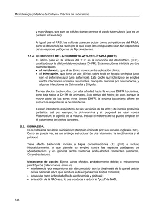Microbiología y Medios de Cultivo – Práctica de Laboratorio 
138 
y macrófagos, que son las células donde penetra el bacilo tuberculoso (que es un parásito intracelular) 
Al igual que el PAS, las sulfonas parecen actuar como competidores del PABA, pero se desconoce la razón por la que estos dos compuestos sean tan específicos de las especies patógenas de Mycobacterium. 
5.1.4. INHIBIDORES DE LA DIHIDROFOLATO-REDUCTASA (DHFR). 
El último paso en la síntesis del THF es la reducción del dihidrofólico (DHF), catalizado por la dihidrofolato-reductasa (DHFR). Esta reacción es inhibida por dos quimioterápicos: 
 el metotrexato, que al ser tóxico no encuentra aplicación clínica; 
 el trimetoprím, que tiene un uso clínico, sobre todo en terapia sinérgica junto con el sulfometoxazol (una sulfamida). Este doble quimioterápico se emplea contra infecciones urinarias recurrentes, bronquitis crónicas por neumococos, y algunas infecciones de Salmonella y Shigella. 
Tienen efectos bactericidas, con alta afinidad hacia la enzima DHFR bacteriana, pero baja hacia la DHTR de animales. Esto deriva del hecho de que, aunque la mayor parte de los seres vivos tienen DHFR, la enzima bacteriana difiere en estructura respecto de la de mamíferos. 
Existen inhibidores específicos de las versiones de la DHFR de ciertos protozoos parásitos: así por ejemplo, la pirimetamina y el proguanil se usan contra Plasmodium, el agente de la malaria. Incluso el metotrexato se puede emplear en el tratamiento de ciertos cánceres. 
5.2. ISONIAZIDA. 
Es la hidrazida del ácido isonicotínico (también conocida por sus iniciales inglesas, INH). Como se puede ver, es un análogo estructural de dos vitaminas: la nicotinamida y el piridoxal. 
e incluso intracelularmente, lo que permite su empleo contra las especies patógenas de Mycobacterium, y en general contra bacterias ácido-alcohol resistentes (Nocardia, Corynebacterium). 
Mecanismo de acción: Ejerce varios efectos, probablemente debido a mecanismos pleiotrópicos (relacionados entre sí): 
 interferencia -por mecanismo aún desconocido- con la biosíntesis de la pared celular de las bacterias AAR, que conduce a desorganizar los ácidos micólicos; 
 actuación como antimetabolito de nicotinamida y piridoxal; 
 activación de la NAD-asa, lo que conduce a reducir el "pool" de NAD. 
 