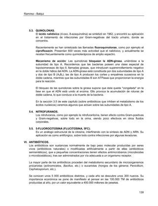 Ramirez - Balqui 
139 
5.3. QUINOLONAS. 
El ácido nalidíxico (4-oxo, 8-azaquinolina) se sintetizó en 1962, y encontró su aplicación en el tratamiento de infecciones por Gram-negativas del tracto urinario, donde se concentra. 
Recientemente se han sintetizado las llamadas fluoroquinolonas, como por ejemplo el ciprofloxacín. Presentan 600 veces más actividad que el nalidíxico, y actualmente se recetan frecuentemente como quimioterápicos de amplio espectro. 
Mecanismo de acción: Las quinolonas bloquean la ADN-girasa, uniéndose a la subunidad de tipo A. Recordemos que las bacterias poseen una clase especial de topoisomerasas de tipo II, llamadas girasas, que introducen superenrollamiento negativo en la doble hélice del ADN. La ADN-girasa está constituida por dos subunidades de tipo A y dos de tipo B (A2B2); las de tipo A producen los cortes y empalmes sucesivos en la doble cadena, mientras que las subunidades B son ATPasas que proporcionan la energía para la reacción. 
El bloqueo de las quinolonas sobre la girasa supone que ésta queda "congelada" en la fase en que el ADN está unido al enzima. Ello provoca la acumulación de roturas de doble cadena, lo que conduce a la muerte de la bacteria. 
En la sección 3.5 de este capítulo (sobre antibióticos que inhiben el metabolismo de los ácidos nucleicos) veremos algunos que actúan sobre las subunidades de tipo A. 
5.4. NITROFURANOS. 
Los nitrofuranos, como por ejemplo la nitrofurantoína, tienen efecto contra Gram-positivas y Gram-negativas, sobre todo en la orina, siendo poco efectivos en otros fluidos corporales. 
5.5. 5-FLUOROCITOSINA (FLUCITOSINA, 5FC). 
Es un análogo estructural de la citosina, interfiriendo con la síntesis de ADN y ARN. Su aplicación es como antifúngico, sobre todo contra infecciones por algunas levaduras. 
VI. ANTIBIÓTICOS. 
Los antibióticos son sustancias normalmente de bajo peso molecular producidas por seres vivos (antibióticos naturales) o modificadas artificialmente a partir de ellas (antibióticos semisintéticos), que a pequeñas concentraciones tienen efectos antimicrobianos (microbicidas o microbiostáticos), tras ser administrados por vía adecuada a un organismo receptor. 
La mayor parte de los antibióticos proceden del metabolismo secundario de microorganismos procariotas (actinomicetos, Bacillus, etc.) o eucariotas (hongos de los géneros Penicillium, Cephalosporium, etc.). 
Se conocen unos 5 000 antibióticos distintos, y cada año se descubre unos 300 nuevos. Su importancia económica se pone de manifiesto al pensar en las 100.000 TM de antibióticos producidas al año, por un valor equivalente a 400.000 millones de pesetas.  