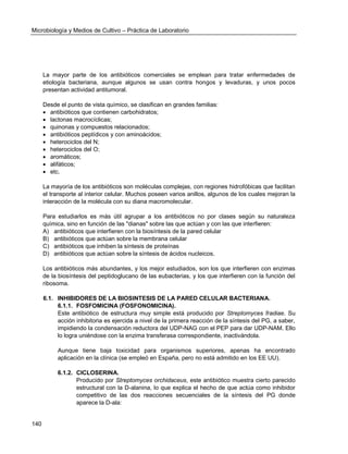 Microbiología y Medios de Cultivo – Práctica de Laboratorio 
140 
La mayor parte de los antibióticos comerciales se emplean para tratar enfermedades de etiología bacteriana, aunque algunos se usan contra hongos y levaduras, y unos pocos presentan actividad antitumoral. 
Desde el punto de vista químico, se clasifican en grandes familias: 
 antibióticos que contienen carbohidratos; 
 lactonas macrocíclicas; 
 quinonas y compuestos relacionados; 
 antibióticos peptídicos y con aminoácidos; 
 heterociclos del N; 
 heterociclos del O; 
 aromáticos; 
 alifáticos; 
 etc. 
La mayoría de los antibióticos son moléculas complejas, con regiones hidrofóbicas que facilitan el transporte al interior celular. Muchos poseen varios anillos, algunos de los cuales mejoran la interacción de la molécula con su diana macromolecular. 
Para estudiarlos es más útil agrupar a los antibióticos no por clases según su naturaleza química, sino en función de las "dianas" sobre las que actúan y con las que interfieren: 
A) antibióticos que interfieren con la biosíntesis de la pared celular 
B) antibióticos que actúan sobre la membrana celular 
C) antibióticos que inhiben la síntesis de proteínas 
D) antibióticos que actúan sobre la síntesis de ácidos nucleicos. 
Los antibióticos más abundantes, y los mejor estudiados, son los que interfieren con enzimas de la biosíntesis del peptidoglucano de las eubacterias, y los que interfieren con la función del ribosoma. 
6.1. INHIBIDORES DE LA BIOSINTESIS DE LA PARED CELULAR BACTERIANA. 
6.1.1. FOSFOMICINA (FOSFONOMICINA). 
Este antibiótico de estructura muy simple está producido por Streptomyces fradiae. Su acción inhibitoria es ejercida a nivel de la primera reacción de la síntesis del PG, a saber, impidiendo la condensación reductora del UDP-NAG con el PEP para dar UDP-NAM. Ello lo logra uniéndose con la enzima transferasa correspondiente, inactivándola. 
Aunque tiene baja toxicidad para organismos superiores, apenas ha encontrado aplicación en la clínica (se empleó en España, pero no está admitido en los EE UU). 
6.1.2. CICLOSERINA. 
Producido por Streptomyces orchidaceus, este antibiótico muestra cierto parecido estructural con la D-alanina, lo que explica el hecho de que actúa como inhibidor competitivo de las dos reacciones secuenciales de la síntesis del PG donde aparece la D-ala:  
