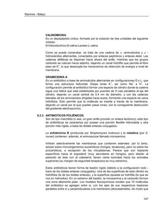 Ramirez - Balqui 
147 
VALINOMICINA 
Es un depsipéptido cíclico, formado por la ciclación de tres unidades del siguiente módulo: 
D-hidroxibutírico-D-valina-Lactato-L-valina 
Como se puede comprobar, se trata de una cadena de  -aminoácidos y  - hidroxiácidos alternantes, conectados por enlaces peptídicos y enlaces éster. Las cadenas alifáticas se disponen hacia afuera del anillo, mientras que los grupos carboxilo se colocan hacia adentro, dejando un canal hidrófilo que permite el libre paso de K+, lo que desacopla los mecanismos de obtención de energía a nivel de membrana. 
GRAMICIDINA A 
Es un antibiótico a base de aminoácidos alternantes en configuraciones D y L, que forma una estructura helicoidal. Disipa iones K+, así como Na+ e H+. La configuración permite al antibiótico formar una especie de cilindro donde la cadena sigue una hélice que está estabilizada por puentes de H casi paralelos al eje del cilindro, dejando un canal central de 0.4 nm de diámetro, y con las cadenas laterales de los aminoácidos dirigidas hacia auera, formando una especie de vaina hidrófoba. Esto permite que la molécula se inserte a través de la membrana, dejando un canal por el que pueden pasar iones, con la consiguiente destrucción del gradiente electroquímico. 
6.2.3. ANTIBIOTICOS POLIÉNICOS. 
Son de tipo macrólido (o sea, un gran anillo provisto un enlace lactónico); este tipo de antibióticos se caracteriza por poseer una porción flexible hidroxilada y otra porción más rígida, a base de dobles enlaces conjugados. 
La anfotericina B (producida por Streptomyces nodosus) y la nistatina (por S. nursei) contienen, además, el aminoazúcar llamado micosamina. 
Inhiben selectivamente las membranas que contienen esteroles: por lo tanto, actúan sobre microorganismos eucarióticos (hongos, levaduras), pero no sobre los procarióticos, a excepción de los micoplasmas. Parece que son bastante específicos hacia el ergosterol (muy abundante en hongos), pero debido al parecido de éste con el colesterol, tienen cierta toxicidad hacia los animales superiores (su margen de seguridad terapéutica es muy estrecho). 
Estos antibióticos tienen forma de bastón rígido (debido a la configuración todo - trans de los dobles enlaces conjugados). Una de las superficies de este cilindro es hidrófoba (la de los dobles enlaces), y la superficie opuesta es hidrófila (la que es rica en hidroxilos). En un extremo del bastón, la micosamina y el carboxilo forman una zona altamente polar. Los modelos fisicoquímicos revelan que 10 moléculas del antibiótico se agregan entre sí, con los ejes de sus respectivos bastones paralelos entre sí y perpendiculares a la membrana (atravesándola), de modo que  