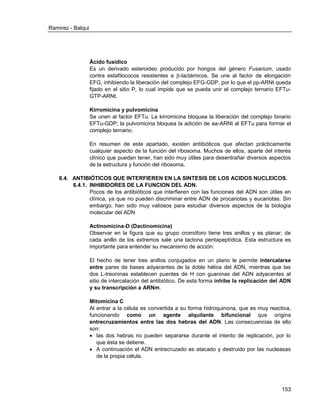 Ramirez - Balqui 
153 
Ácido fusídico 
Es un derivado esteroideo producido por hongos del género Fusarium, usado contra estafilococos resistentes a -lactámicos. Se une al factor de elongación EFG, inhibiendo la liberación del complejo EFG-GDP, por lo que el pp-ARNt queda fijado en el sitio P, lo cual impide que se pueda unir el complejo ternario EFTu- GTP-ARNt. 
Kirromicina y pulvomicina 
Se unen al factor EFTu. La kirromicina bloquea la liberación del complejo binario EFTu-GDP; la pulvomicina bloquea la adición de aa-ARNt al EFTu para formar el complejo ternario. 
En resumen de este apartado, existen antibióticos que afectan prácticamente cualquier aspecto de la función del ribosoma. Muchos de ellos, aparte del interés clínico que puedan tener, han sido muy útiles para desentrañar diversos aspectos de la estructura y función del ribosoma. 
6.4. ANTIBIÓTICOS QUE INTERFIEREN EN LA SINTESIS DE LOS ACIDOS NUCLEICOS. 
6.4.1. INHIBIDORES DE LA FUNCION DEL ADN. 
Pocos de los antibióticos que interfieren con las funciones del ADN son útiles en clínica, ya que no pueden discriminar entre ADN de procariotas y eucariotas. Sin embargo, han sido muy valiosos para estudiar diversos aspectos de la biología molecular del ADN 
Actinomicina-D (Dactinomicina) 
Observar en la figura que su grupo cromóforo tiene tres anillos y es planar; de cada anillo de los extremos sale una lactona pentapeptídica. Esta estructura es importante para entender su mecanismo de acción: 
El hecho de tener tres anillos conjugados en un plano le permite intercalarse entre pares de bases adyacentes de la doble hélice del ADN, mientras que las dos L-treoninas establecen puentes de H con guaninas del ADN adyacentes al sitio de intercalación del antibiótico. De esta forma inhibe la replicación del ADN y su transcripción a ARNm. 
Mitomicina C 
Al entrar a la célula es convertida a su forma hidroquinona, que es muy reactiva, funcionando como un agente alquilante bifuncional que origina entrecruzamientos entre las dos hebras del ADN. Las consecuencias de ello son: 
 las dos hebras no pueden separarse durante el intento de replicación, por lo que ésta se detiene. 
 A continuación el ADN entrecruzado es atacado y destruido por las nucleasas de la propia célula. 
 