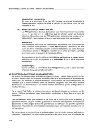 Microbiología y Medios de Cultivo – Práctica de Laboratorio 
154 
Novobiocina y coumermicina 
Se unen a la subunidad B de las ADN girasas bacterianas, impidiendo el superenrollamiento negativo del ADN al competir por el sitio de unión de esta subunidad al ATP. 
6.4.2. INHIBIDORES DE LA TRANSCRIPCION. 
Las ARN polimerasas de virus, de bacterias y de mamíferos difieren mucho entre sí, por lo que los tipo de antibióticos que las afecten suelen ser bastante selectivos. Recuérdese que las ARN polimerasas eubacterianas constan de un núcleo {a2'} y que requieren el factor  para la iniciación de la transcripción. 
Rifampicinas 
Son antibióticos producidos por Streptomyces mediterranei, con buena actividad contra bacterias Gram-positivas y contra Mycobacterium tuberculosis. Se han usado en clínica moléculas naturales (como la rifampicina) así como derivados semisintéticos (como la rifampina). Constan de un anillo cromóforo aromático atravesado por un largo puente de naturaleza alifática. 
Su mecanismo de acción estriba en la inhibición del inicio de la transcripción, uniéndose de modo no covalente a la subunidad ß de la ARN polimerasa eubacteriana. 
Estreptolidigina 
Se une también a la subunidad ß de la ARN polimerasa, pero su efecto es inhibir la fase de elongación de la transcripción. 
VII. RESISTENCIA BACTERIANA A LOS ANTIBIOTICOS 
La síntesis de quimioterápicos artificiales y el descubrimiento y mejora de los antibióticos han supuesto en este siglo una auténtica revolución médica en el tratamiento de enfermedades infecciosas. Sin embargo, la extrema versatilidad y adaptabilidad de los microorganismos ha impedido que la victoria humana sobre las bacterias patógenas haya sido total: muchas bacterias han ido desarrollando en los últimos decenios mecanismos que las protegen frente a muchos fármacos. 
Ya el mismo Paul Ehrlich, al introducir por primera vez la quimioterapia en protozoos, se dio cuenta (1907) de que algunas cepas desarrollaban resistencia a la droga durante el curso del tratamiento. 
Tras el optimismo inicial que acompañó a los éxitos de la introducción de las sulfamidas y penicilinas (años 40 y 50), se constató igualmente un fenómeno de surgimiento de resistencias bacterianas a estas drogas. Si bien la quimioterapia ha doblegado las grandes epidemias bacterianas del pasado, las enfermedades infecciosas siguen con nosotros, constituyendo un serio problema. 
De hecho, desde la introducción de la antibioterapia en todo el mundo, estamos realizando un gigantesco "experimento" de intervención genética en los seres vivos más abundantes del  