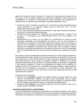 Ramirez - Balqui 
155 
planeta: las bacterias. Estamos "sufriendo" la verdad de la supervivencia darwiniana de los más aptos, ya que la presión selectiva que representa la aplicación a gran escala de los quimioterápicos ha permitido la diseminación de cepas microbianas con mecanismos de resistencia que, en muchas ocasiones dificultan el adecuado tratamiento clínico. 
 Al cabo de 6 años de introducir la penicilina G, la frecuencia de cepas de Staphylococcus aureus resistentes en los hospitales ingleses pasó de menos del 10% a un 60%. Actualmente el valor ronda el 90%. 
 Con los nuevos ß-lactámicos también han empezado a surgir cepas bacterianas resistentes, aunque aún con frecuencia relativamente baja. 
 Actualmente existen problemas de tratamiento con las enterobacterias, e incluso con el gonococo y el meningococo, que tradicionalmente habían sido muy sensibles a las penicilinas. 
 Recientemente se ha dado la voz de alarma por la diseminación de cepas de bacilo tuberculoso resistentes a los quimioterápicos de elección a los que eran sensibles. La capacidad de las bacterias de desarrollar resistencias constituye una seria amenaza al futuro uso de los antibióticos, y hace que se tengan que invertir grandes sumas de dinero y esfuerzos de investigación adicionales para intentar hacer frente al problema. Algunos autores han comparado este problema con el episodio de Alicia en el País de las Maravillas en el que la Reina Roja tenía que correr cada vez más deprisa para quedarse en el mismo sitio. 
Sin embargo, algunos quimioterápicos de última generación han vuelto a levantar esperanzas: las fluoroquinolonas están manteniendo e incluso incrementando su efectividad. Por otro lado, hay que pensar en un dato de tipo evolutivo: la mayor parte de las especies bacterianas han sido seleccionadas de modo natural con fenotipos sensibles a antibióticos; los cambios genéticos mutacionales que las convierten en resistentes puede que disminuyan su adaptación a otros factores ecológicos, de modo que probablemente la presión de los antibióticos en realidad conduzca en muchos casos a un equilibrio entre cepas sensibles y cepas resistentes. De hecho se ha comprobado un descenso en la frecuencia de cepas resistentes a los antibióticos que se introdujeron hace más tiempo, lo que quizá indique que para ellos se está alcanzando dicho equilibrio. 
Aclaraciones de nomenclatura: 
 llamamos cepa insensible a aquella cuyo fenotipo silvestre le permite "resistir" de modo natural a un determinado antibiótico. La base de esta insensibilidad suele ser alguna estructura de la bacteria que actúa como barrera (como por ejemplo, la membrana externa de Gram-negativas, que dificulta el paso de muchos agentes antibacterianos). 
 Llamamos cepa resistente a una variante surgida por cambios genéticos a partir de un fenotipo silvestre originalmente sensible. 
VIII. BASES GENÉTICAS DE LA RESISTENCIA 
Una de las aplicaciones prácticas más interesantes de los avances realizados en las últimas décadas en el campo de la Genética Bacteriana ha sido comprender los mecanismos genético- moleculares de la resistencia a antibióticos, lo que está permitiendo un "ataque" más racional a  