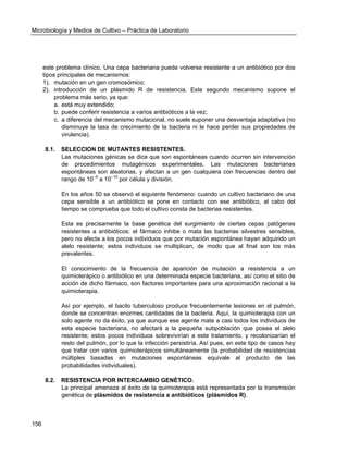 Microbiología y Medios de Cultivo – Práctica de Laboratorio 
156 
este problema clínico. Una cepa bacteriana puede volverse resistente a un antibiótico por dos tipos principales de mecanismos: 
1). mutación en un gen cromosómico; 
2). introducción de un plásmido R de resistencia. Este segundo mecanismo supone el problema más serio, ya que: 
a. está muy extendido; 
b. puede conferir resistencia a varios antibióticos a la vez; 
c. a diferencia del mecanismo mutacional, no suele suponer una desventaja adaptativa (no disminuye la tasa de crecimiento de la bacteria ni le hace perder sus propiedades de virulencia). 
8.1. SELECCION DE MUTANTES RESISTENTES. 
Las mutaciones génicas se dice que son espontáneas cuando ocurren sin intervención de procedimientos mutagénicos experimentales. Las mutaciones bacterianas espontáneas son aleatorias, y afectan a un gen cualquiera con frecuencias dentro del rango de 10--5 a 10--10 por célula y división. 
En los años 50 se observó el siguiente fenómeno: cuando un cultivo bacteriano de una cepa sensible a un antibiótico se pone en contacto con ese antibiótico, al cabo del tiempo se comprueba que todo el cultivo consta de bacterias resistentes. 
Esta es precisamente la base genética del surgimiento de ciertas cepas patógenas resistentes a antibióticos: el fármaco inhibe o mata las bacterias silvestres sensibles, pero no afecta a los pocos individuos que por mutación espontánea hayan adquirido un alelo resistente; estos individuos se multiplican, de modo que al final son los más prevalentes. 
El conocimiento de la frecuencia de aparición de mutación a resistencia a un quimioterápico o antibiótico en una determinada especie bacteriana, así como el sitio de acción de dicho fármaco, son factores importantes para una aproximación racional a la quimioterapia. 
Así por ejemplo, el bacilo tuberculoso produce frecuentemente lesiones en el pulmón, donde se concentran enormes cantidades de la bacteria. Aquí, la quimioterapia con un solo agente no da éxito, ya que aunque ese agente mate a casi todos los individuos de esta especie bacteriana, no afectará a la pequeña subpoblación que posea el alelo resistente; estos pocos individuos sobrevivirían a este tratamiento, y recolonizarían el resto del pulmón, por lo que la infección persistiría. Así pues, en este tipo de casos hay que tratar con varios quimioterápicos simultáneamente (la probabilidad de resistencias múltiples basadas en mutaciones espontáneas equivale al producto de las probabilidades individuales). 
8.2. RESISTENCIA POR INTERCAMBIO GENÉTICO. 
La principal amenaza al éxito de la quimioterapia está representada por la transmisión genética de plásmidos de resistencia a antibióticos (plásmidos R). 
 