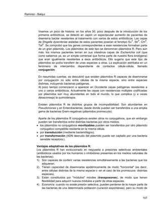 Ramirez - Balqui 
157 
Veamos un poco de historia: en los años 50, poco después de la introducción de los primeros antibióticos, se detectó en Japón un espectacular aumento de pacientes de disentería bacilar resistentes al tratamiento con varios de estos antibióticos. Las cepas de Shigella dysenteriae aisladas de estos pacientes poseían el fenotipo SuR, StrR, CmR, TetR. Se comprobó que los genes correspondientes a esas resistencias formaban parte de un gran plásmido. Los plásmidos de este tipo se denominan plásmidos R. Pero aún más: los mismos pacientes tenían en sus intestinos cepas de Escherichia coli (que como sabemos ya, es un simple comensal que forma parte de nuestra flora endógena) que eran igualmente resistentes a esos antibióticos. Ello sugería que este tipo de plásmidos se podía transferir de unas especies a otras. La explicación estribaba en un fenómeno de intercambio dependiente de contactos célula-célula, llamado conjugación. 
En resumidas cuentas, se descubrió que existen plásmidos R capaces de diseminarse por conjugación no sólo entre células de la misma especie, sino entre especies distintas, incluyendo bacterias patógenas. 
Al poco tiempo comenzaron a aparecer en Occidente cepas patógenas resistentes a uno o varios antibióticos. Actualmente las cepas con resistencias múltiples codificadas por plásmidos son muy abundantes en todo el mundo, lo que complica (y a veces desaconseja) la quimioterapia. 
Existen plásmidos R de distintos grupos de incompatibilidad. Son abundantes en Pseudomonas y en Enterobacterias, desde donde pueden ser transferidos a una amplia gama de bacterias Gram-negativas (plásmidos promiscuos). 
Aparte de los plásmidos R conjugativos existen otros no conjugativos, que sin embargo pueden ser transferidos entre distintas bacterias por otros medios: 
 los plásmidos no conjugativos movilizables pueden ser transferidos por otro plásmido conjugativo compatible residente en la misma célula. 
 por transducción (mediante bacteriófagos); 
 por transformación (ADN desnudo del plásmido puede ser captado por una bacteria sensible receptora;). 
Ventajas adaptativas de los plásmidos R: 
Los plásmidos R han evolucionado en respuesta a presiones selectivas ambientales (antibióticos usados por los humanos o inhibidores presentes en los medios naturales de las bacterias). 
1). Son capaces de conferir varias resistencias simultáneamente a las bacterias que los adquieran. 
2). Tienen capacidad de diseminarse epidémicamente de modo "horizontal" (es decir, entre células distintas de la misma especie o -en el caso de los promiscuos- distintas especies). 
3). Están constituidos por "módulos" móviles (transposones), de modo que tienen flexibilidad para adquirir nuevos módulos a partir de otras especies. 
4). Economía: cuando no existe presión selectiva, pueden perderse de la mayor parte de las bacterias de una determinada población (curación espontánea), pero su modo de  
