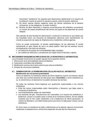 Microbiología y Medios de Cultivo – Práctica de Laboratorio 
158 
transmisión "epidémica" los capacita para diseminarse rápidamente a la mayoría de la población cuando la ocasión lo requiere (cuando vuelve la presión selectiva). 
5). No tienen apenas efectos negativos sobre los demás caracteres de la bacteria (incluyendo, en las patógenas, su poder virulento). 
6). Muchos de ellos responden a mayores concentraciones del antibiótico aumentando su número de copias (amplificación del número de copias en los plásmidos de control relajado. 
Otro ejemplo de esta facultad de diseminación y evolución lo tenemos en que desde que los hospitales hacen uso frecuente de detergentes catiónicos como desinfectante, ha crecido la proporción de cepas de Staphylococcus resistentes a dichos agentes. 
Como se puede comprender, el estudio epidemiológico de los plásmidos R reviste actualmente un gran interés de cara a la salud pública. Este tipo de estudios recurre principalmente a dos tipos de enfoques: 
 por detección de grupos de incompatibilidad (algo complejo); 
 por análisis de restricción y comparación de mapas físicos (más fácil y rápido). 
IX. MECANISMOS BIOQUIMICOS IMPLICADOS EN LA RESISTENCIA A ANTIBIOTICOS. 
Los principales mecanismos se pueden agrupar de la siguiente manera: 
1. Disminución de la permeabilidad hacia el antibiótico. 
2. Inactivación enzimática del antibiótico 
3. Modificación química de la diana sobre la que actúa el antibiótico 
4. Síntesis de una enzima resistente. 
9.1. DISMINUCION DE LA PERMEABILIDAD CELULAR HACIA EL ANTIBIOTICO. 
Modificación de una barrera preexistente 
Como ya sabemos, la membrana externa de Gram-negativas supone una barrera natural que hace que muchas bacterias de este grupo sean insensibles a varios antibióticos (p. ej., la vancomicina y la bacitracina no pueden atravesar las porinas). 
No todas las bacterias Gram-negativas son igualmente impermeables a los mismos antibióticos: 
 Entre las menos impermeables están Haemophilus y Neisseria, que dejan pasar a numerosos ß-lactámicos. 
 Las Enterobacterias suelen ser intermedias. 
 Las bacterias del gén. Pseudomonas son insensibles a la mayoría de antibióticos - lactámicos, porque no pueden pasar a través de la membrana externa. Se han aislado mutantes que se han vuelto resistentes a los -lactámicos de última generación: el cambio ha afectado a una determinada porina que ahora no deja pasar a estos nuevos antibióticos. 
En otros casos, la resistencia se debe a alteraciones en la cápsula: algunos neumococos resistentes a estreptomicina y eritromicina dependen de este tipo de mecanismo. 
 