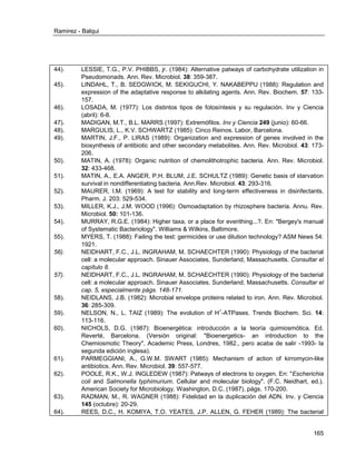 Ramirez - Balqui 
165 
44). LESSIE, T.G., P.V. PHIBBS, jr. (1984): Alternative patways of carbohydrate utilization in Pseudomonads. Ann. Rev. Microbiol. 38: 359-387. 
45). LINDAHL, T., B. SEDGWICK, M. SEKIGUCHI, Y. NAKABEPPU (1988): Regulation and expression of the adaptative response to alkilating agents. Ann. Rev. Biochem. 57: 133- 157. 
46). LOSADA, M. (1977): Los distintos tipos de fotosíntesis y su regulación. Inv y Ciencia (abril): 6-8. 
47). MADIGAN, M.T., B.L. MARRS (1997): Extremófilos. Inv y Ciencia 249 (junio): 60-66. 
48). MARGULIS, L., K.V. SCHWARTZ (1985): Cinco Reinos. Labor, Barcelona. 
49). MARTIN, J.F., P. LIRAS (1989): Organization and expression of genes involved in the biosynthesis of antibiotic and other secondary metabolites. Ann. Rev. Microbiol. 43: 173- 206. 
50). MATIN, A. (1978): Organic nutrition of chemolithotrophic bacteria. Ann. Rev. Microbiol. 32: 433-468. 
51). MATIN, A., E.A. ANGER, P.H. BLUM, J.E. SCHULTZ (1989): Genetic basis of starvation survival in nondifferentiating bacteria. Ann.Rev. Microbiol. 43: 293-316. 
52). MAURER, I.M. (1969): A test for stability and long-term effectiveness in disinfectants. Pharm. J. 203: 529-534. 
53). MILLER, K.J., J.M. WOOD (1996): Osmoadaptation by rhizosphere bacteria. Annu. Rev. Microbiol. 50: 101-136. 
54). MURRAY, R.G.E. (1984): Higher taxa, or a place for everithing...?. En: "Bergey's manual of Systematic Bacteriology". Williams & Wilkins, Baltimore. 
55). MYERS, T. (1988): Failing the test: germicides or use dilution technology? ASM News 54: 1921. 
56). NEIDHART, F.C., J.L. INGRAHAM, M. SCHAECHTER (1990): Physiology of the bacterial cell: a molecular approach. Sinauer Associates, Sunderland, Massachusetts. Consultar el capítulo 8. 
57). NEIDHART, F.C., J.L. INGRAHAM, M. SCHAECHTER (1990): Physiology of the bacterial cell: a molecular approach. Sinauer Associates, Sunderland, Massachusetts. Consultar el cap. 5, especialmente págs. 148-171. 
58). NEIDLANS, J.B. (1982): Microbial envelope proteins related to iron. Ann. Rev. Microbiol. 36: 285-309. 
59). NELSON, N., L. TAIZ (1989): The evolution of H+-ATPases. Trends Biochem. Sci. 14: 113-116. 
60). NICHOLS, D.G. (1987): Bioenergética: introducción a la teoría quimiosmótica. Ed. Reverté, Barcelona. (Versión original: "Bioenergetics- an introduction to the Chemiosmotic Theory", Academic Press, Londres, 1982., pero acaba de salir -1993- la segunda edición inglesa). 
61). PARMEGGIANI, A., G.W.M. SWART (1985): Mechanism of action of kirromycin-like antibiotics. Ann. Rev. Microbiol. 39: 557-577. 
62). POOLE, R.K., W.J. INGLEDEW (1987): Patways of electrons to oxygen. En: "Escherichia coli and Salmonella typhimurium. Cellular and molecular biology". (F.C. Neidhart, ed.). American Society for Microbiology. Washington, D.C. (1987), págs. 170-200. 
63). RADMAN, M., R. WAGNER (1988): Fidelidad en la duplicación del ADN. Inv. y Ciencia 145 (octubre): 20-29. 
64). REES, D.C., H. KOMIYA, T.O. YEATES, J.P. ALLEN, G. FEHER (1989): The bacterial  