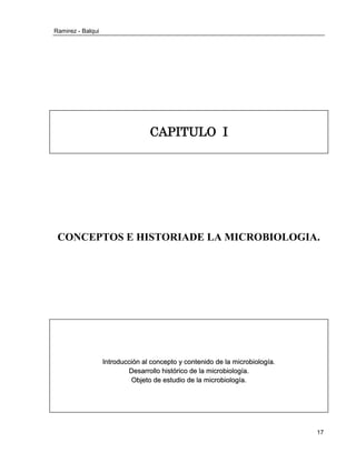Ramirez - Balqui 
17 
CAPITULO I 
CONCEPTOS E HISTORIADE LA MICROBIOLOGIA. 
I 
Inttrroducciión all conceptto y contteniido de lla miicrrobiiollogíía.. 
Desarrrrollllo hiisttórriico de lla miicrrobiiollogíía.. 
Objjetto de esttudiio de lla miicrrobiiollogíía.. 
 