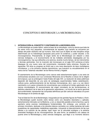 Ramirez - Balqui 
19 
CONCEPTOS E HISTORIADE LA MICROBIOLOGIA 
I. INTRODUCCIÓN AL CONCEPTO Y CONTENIDO DE LA MICROBIOLOGÍA. 
La Microbiología se puede definir, sobre la base de su etimología, como la ciencia que trata de los seres vivos muy pequeños, concretamente de aquellos cuyo tamaño se encuentra por debajo del poder resolutivo del ojo humano. Esto hace que el objeto de esta disciplina venga determinado por la metodología apropiada para poner en evidencia, y poder estudiar, a los microorganismos. Precisamente, el origen tardío de la Microbiología con relación a otras ciencias biológicas, y el reconocimiento de las múltiples actividades desplegadas por los microorganismos, hay que atribuirlos a la carencia, durante mucho tiempo, de los instrumentos y técnicas pertinentes. Con la invención del microscopio en el siglo XVII comienza el lento despegue de una nueva rama del conocimiento, inexistente hasta entonces. Durante los siguientes 150 años su progreso se limitó casi a una mera descripción de tipos morfológicos microbianos, y a los primeros intentos taxonómicos, que buscaron su encuadramiento en el marco de los "sistemas naturales" de los Reinos Animal y Vegetal. 
El asentamiento de la Microbiología como ciencia está estrechamente ligado a una serie de controversias seculares (con sus numerosas filtraciones de la filosofía e incluso de la religión de la época), que se prolongaron hasta finales del siglo XIX. La resolución de estas polémicas dependió del desarrollo de una serie de estrategias experimentales fiables (esterilización, cultivos puros, perfeccionamiento de las técnicas microscópicas, etc.), que a su vez dieron nacimiento a un cuerpo coherente de conocimientos que constituyó el núcleo aglutinador de la ciencia microbiológica. El reconocimiento del origen microbiano de las fermentaciones, el definitivo abandono de la idea de la generación espontánea, y el triunfo de la teoría germinal de la enfermedad, representan las conquistas definitivas que dan carta de naturaleza a la joven Microbiología en el cambio de siglo. 
Tras la Edad de Oro de la Bacteriología, inaugurada por las grandes figuras de Pasteur y Koch, la Microbiología quedó durante cierto tiempo como una disciplina descriptiva y aplicada, estrechamente imbricada con la Medicina, y con un desarrollo paralelo al de la Química, que le aportaría varios avances metodológicos fundamentales. Sin embargo, una corriente, en principio minoritaria, dedicada a los estudios básicos centrados con ciertas bacterias del suelo poseedoras de capacidades metabólicas especiales, incluyendo el descubrimiento de las que afectan a la nutrición de las plantas, logró hacer ver la ubicuidad ecológica y la extrema diversidad fisiológica de los microorganismos. De esta forma, se establecía una cabeza de puente entre la Microbiología y otras ciencias biológicas, que llegó a su momento decisivo  