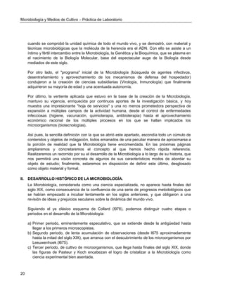 Microbiología y Medios de Cultivo – Práctica de Laboratorio 
20 
cuando se comprobó la unidad química de todo el mundo vivo, y se demostró, con material y técnicas microbiológicas que la molécula de la herencia era el ADN. Con ello se asiste a un íntimo y fértil intercambio entre la Microbiología, la Genética y la Bioquímica, que se plasma en el nacimiento de la Biología Molecular, base del espectacular auge de la Biología desde mediados de este siglo. 
Por otro lado, el "programa" inicial de la Microbiología (búsqueda de agentes infectivos, desentrañamiento y aprovechamiento de los mecanismos de defensa del hospedador) condujeron a la creación de ciencias subsidiarias (Virología, Inmunología) que finalmente adquirieron su mayoría de edad y una acentuada autonomía. 
Por último, la vertiente aplicada que estuvo en la base de la creación de la Microbiología, mantuvo su vigencia, enriquecida por continuos aportes de la investigación básica, y hoy muestra una impresionante "hoja de servicios" y una no menos prometedora perspectiva de expansión a múltiples campos de la actividad humana, desde el control de enfermedades infecciosas (higiene, vacunación, quimioterapia, antibioterapia) hasta el aprovechamiento económico racional de los múltiples procesos en los que se hallan implicados los microorganismos (biotecnologías). 
Así pues, la sencilla definición con la que se abrió este apartado, escondía todo un cúmulo de contenidos y objetos de indagación, todos emanados de una peculiar manera de aproximarse a la porción de realidad que la Microbiología tiene encomendada. En las próximas páginas ampliaremos y concretaremos el concepto al que hemos hecho rápida referencia. Realizaremos un recorrido por su el desarrollo de la Microbiología a lo largo de su historia, que nos permitirá una visión concreta de algunos de sus característicos modos de abordar su objeto de estudio; finalmente, estaremos en disposición de definir este último, desglosado como objeto material y formal. 
II. DESARROLLO HISTÓRICO DE LA MICROBIOLOGÍA. 
La Microbiología, considerada como una ciencia especializada, no aparece hasta finales del siglo XIX, como consecuencia de la confluencia de una serie de progresos metodológicos que se habían empezado a incubar lentamente en los siglos anteriores, y que obligaron a una revisión de ideas y prejuicios seculares sobre la dinámica del mundo vivo. 
Siguiendo el ya clásico esquema de Collard (l976), podemos distinguir cuatro etapas o periodos en el desarrollo de la Microbiología: 
a) Primer periodo, eminentemente especulativo, que se extiende desde la antigüedad hasta llegar a los primeros microscopistas. 
b) Segundo periodo, de lenta acumulación de observaciones (desde l675 aproximadamente hasta la mitad del siglo XIX), que arranca con el descubrimiento de los microorganismos por Leeuwenhoek (l675). 
c) Tercer periodo, de cultivo de microorganismos, que llega hasta finales del siglo XIX, donde las figuras de Pasteur y Koch encabezan el logro de cristalizar a la Microbiología como ciencia experimental bien asentada.  