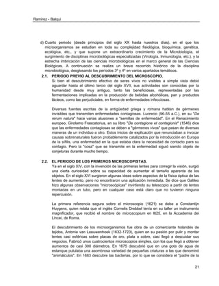 Ramirez - Balqui 
21 
d) Cuarto periodo (desde principios del siglo XX hasta nuestros días), en el que los microorganismos se estudian en toda su complejidad fisiológica, bioquímica, genética, ecológica, etc., y que supone un extraordinario crecimiento de la Microbiología, el surgimiento de disciplinas microbiológicas especializadas (Virología, Inmunología, etc.), y la estrecha imbricación de las ciencias microbiológicas en el marco general de las Ciencias Biológicas. A continuación se realiza un breve recorrido histórico de la disciplina microbiológica, desglosando los períodos 3º y 4º en varios apartados temáticos. 
2.1. PERIODO PREVIO AL DESCUBRIMIENTO DEL MICROSCOPIO. 
Si bien el descubrimiento efectivo de seres vivos no visibles a simple vista debió aguardar hasta el último tercio del siglo XVII, sus actividades son conocidas por la humanidad desde muy antiguo, tanto las beneficiosas, representadas por las fermentaciones implicadas en la producción de bebidas alcohólicas, pan y productos lácteos, como las perjudiciales, en forma de enfermedades infecciosas. 
Diversas fuentes escritas de la antigüedad griega y romana hablan de gérmenes invisibles que transmiten enfermedades contagiosas. Lucrecio (96-55 a.C.), en su "De rerum natura" hace varias alusiones a "semillas de enfermedad". En el Renacimiento europeo, Girolamo Frascatorius, en su libro "De contagione et contagionis" (1546) dice que las enfermedades contagiosas se deben a "gérmenes vivos" que pasan de diversas maneras de un individuo a otro. Estos inicios de explicación que renunciaban a invocar causas sobrenaturales fueron probablemente catalizados por la introducción en Europa de la sífilis, una enfermedad en la que estaba clara la necesidad de contacto para su contagio. Pero la "cosa" que se transmite en la enfermedad siguió siendo objeto de conjeturas durante mucho tiempo. 
2.2. EL PERIODO DE LOS PRIMEROS MICROSCOPISTAS. 
Ya en el siglo XIV, con la invención de las primeras lentes para corregir la visión, surgió una cierta curiosidad sobre su capacidad de aumentar el tamaño aparente de los objetos. En el siglo XVI surgieron algunas ideas sobre aspectos de la física óptica de las lentes de aumento, pero no encontraron una aplicación inmediata. Se dice que Galileo hizo algunas observaciones "microscópicas" invirtiendo su telescopio a partir de lentes montadas en un tubo, pero en cualquier caso está claro que no tuvieron ninguna repercusión. 
La primera referencia segura sobre el microscopio (1621) se debe a Constantijn Huygens, quien relata que el inglés Cornelis Drebbel tenía en su taller un instrumento magnificador, que recibió el nombre de microscopium en l625, en la Accademia dei Lincei, de Roma. 
El descubrimiento de los microorganismos fue obra de un comerciante holandés de tejidos, Antonie van Leeuwenhoek (1632-1723), quien en su pasión por pulir y montar lentes casi esféricas sobre placas de oro, plata o cobre, casi llegó a descuidar sus negocios. Fabricó unos cuatrocientos microscopios simples, con los que llegó a obtener aumentos de casi 300 diámetros. En 1675 descubrió que en una gota de agua de estanque pululaba una asombrosa variedad de pequeñas criaturas a las que denominó "animálculos". En 1683 descubre las bacterias, por lo que se considera el "padre de la  