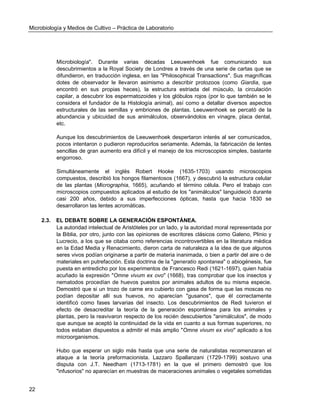 Microbiología y Medios de Cultivo – Práctica de Laboratorio 
22 
Microbiología". Durante varias décadas Leeuwenhoek fue comunicando sus descubrimientos a la Royal Society de Londres a través de una serie de cartas que se difundieron, en traducción inglesa, en las "Philosophical Transactions". Sus magníficas dotes de observador le llevaron asimismo a describir protozoos (como Giardia, que encontró en sus propias heces), la estructura estriada del músculo, la circulación capilar, a descubrir los espermatozoides y los glóbulos rojos (por lo que también se le considera el fundador de la Histología animal), así como a detallar diversos aspectos estructurales de las semillas y embriones de plantas. Leeuwenhoek se percató de la abundancia y ubicuidad de sus animálculos, observándolos en vinagre, placa dental, etc. 
Aunque los descubrimientos de Leeuwenhoek despertaron interés al ser comunicados, pocos intentaron o pudieron reproducirlos seriamente. Además, la fabricación de lentes sencillas de gran aumento era difícil y el manejo de los microscopios simples, bastante engorroso. 
Simultáneamente el inglés Robert Hooke (1635-1703) usando microscopios compuestos, describió los hongos filamentosos (1667), y descubrió la estructura celular de las plantas (Micrographia, 1665), acuñando el término célula. Pero el trabajo con microscopios compuestos aplicados al estudio de los "animálculos" languideció durante casi 200 años, debido a sus imperfecciones ópticas, hasta que hacia 1830 se desarrollaron las lentes acromáticas. 
2.3. EL DEBATE SOBRE LA GENERACIÓN ESPONTÁNEA. 
La autoridad intelectual de Aristóteles por un lado, y la autoridad moral representada por la Biblia, por otro, junto con las opiniones de escritores clásicos como Galeno, Plinio y Lucrecio, a los que se citaba como referencias incontrovertibles en la literatura médica en la Edad Media y Renacimiento, dieron carta de naturaleza a la idea de que algunos seres vivos podían originarse a partir de materia inanimada, o bien a partir del aire o de materiales en putrefacción. Esta doctrina de la "generatio spontanea" o abiogénesis, fue puesta en entredicho por los experimentos de Francesco Redi (1621-1697), quien había acuñado la expresión "Omne vivum ex ovo" (1668), tras comprobar que los insectos y nematodos procedían de huevos puestos por animales adultos de su misma especie. Demostró que si un trozo de carne era cubierto con gasa de forma que las moscas no podían depositar allí sus huevos, no aparecían "gusanos", que él correctamente identificó como fases larvarias del insecto. Los descubrimientos de Redi tuvieron el efecto de desacreditar la teoría de la generación espontánea para los animales y plantas, pero la reavivaron respecto de los recién descubiertos "animálculos", de modo que aunque se aceptó la continuidad de la vida en cuanto a sus formas superiores, no todos estaban dispuestos a admitir el más amplio "Omne vivum ex vivo" aplicado a los microorganismos. 
Hubo que esperar un siglo más hasta que una serie de naturalistas recomenzaran el ataque a la teoría preformacionista. Lazzaro Spallanzani (1729-1799) sostuvo una disputa con J.T. Needham (1713-1781) en la que el primero demostró que los "infusorios" no aparecían en muestras de maceraciones animales o vegetales sometidas  