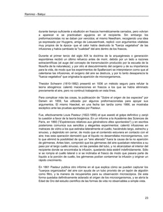 Ramirez - Balqui 
23 
durante tiempo suficiente a ebullición en frascos herméticamente cerrados, pero volvían a aparecer si se practicaban agujeros en el recipiente. Sin embargo los preformacionistas no se daban por vencidos; el mismo Needham, recogiendo una idea ya expresada por Huygens, amigo de Leeuwenhoek, replicó -con argumentos vitalistas muy propios de la época- que el calor había destruido la "fuerza vegetativa" de las infusiones y había cambiado la "cualidad" del aire dentro de los frascos. 
Durante el primer tercio del siglo XIX la doctrina de la arquegénesis o generación espontánea recibió un último refuerzo antes de morir, debido por un lado a razones extracientíficas (el auge del concepto de transmutación producido por la escuela de la filosofía de la naturaleza), y por otro al descubrimiento del oxígeno y de su importancia para la vida, de modo que los experimentos de Spallanzani se interpretaron como que al calentarse las infusiones, el oxígeno del aire se destruía, y por lo tanto desaparecía la "fuerza vegetativa" que originaba la aparición de microorganismos. 
Theodor Schwann (1810-1882) presentó en 1836 un método seguro para refutar la teoría abiogénica: calentó maceraciones en frascos a los que se había eliminado previamente el aire, pero no continuó trabajando en esta línea. 
Para complicar más las cosas, la publicación de "Sobre el origen de las especies" por Darwin en 1859, fue utilizada por algunos preformacionistas para apoyar sus argumentos. El mismo Haeckel, en una fecha tan tardía como 1866, se mostraba escéptico ante las pruebas aportadas por Pasteur. 
Fue, efectivamente Louis Pasteur (1822-1895) el que asestó el golpe definitivo y zanjó la cuestión a favor de la teoría biogénica. En un informe a la Académie des Sciences de París, en 1860 ("Expériences rélatives aux générations dites spontanées") y en escritos posteriores comunica sus sencillos y elegantes experimentos: calentó infusiones en matraces de vidrio a los que estiraba lateralmente el cuello, haciéndolo largo, estrecho y sinuoso, y dejándolo sin cerrar, de modo que el contenido estuviera en contacto con el aire; tras esta operación demostró que el líquido no desarrollaba microorganismos, con lo que eliminó la posibilidad de que un "aire alterado" fuera la causa de la no aparición de gérmenes. Antes bien, comprobó que los gérmenes del aire quedaban retenidos a su paso por el largo cuello sinuoso, en las paredes del tubo, y no alcanzaban el interior del recipiente donde se encontraba la infusión, quedando ésta estéril indefinidamente. Sólo si se rompía el cuello lateral o si se inclinaba el frasco de modo que pasara parte de líquido a la porción de cuello, los gérmenes podían contaminar la infusión y originar un rápido crecimiento. 
En 1861 Pasteur publica otro informe en el que explica cómo se pueden capturar los "cuerpos organizados" del aire con ayuda de un tubo provisto de un tapón de algodón como filtro, y la manera de recuperarlos para su observación microscópica. De esta forma quedaba definitivamente aclarado el origen de los microorganismos, y se abría la Edad de Oro del estudio científico de las formas de vida no observables a simple vista. 
 