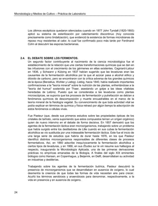 Microbiología y Medios de Cultivo – Práctica de Laboratorio 
24 
Los últimos escépticos quedaron silenciados cuando en 1877 John Tyndall (1820-1893) aplicó su sistema de esterilización por calentamiento discontinuo (hoy conocida precisamente como tindalización), que evidenció la existencia de formas microbianas de reposo muy resistentes al calor, lo cual fue confirmado poco más tarde por Ferdinand Cohn al descubrir las esporas bacterianas. 
2.4. EL DEBATE SOBRE LOS FERMENTOS. 
Un segundo factor contribuyente al nacimiento de la ciencia microbiológica fue el establecimiento de la relación que une ciertas transformaciones químicas que se dan en las infusiones con el crecimiento de los gérmenes en ellas existentes. Cagniard-Latour en 1836, y Schwann y Kützing en 1837 habían sugerido que las levaduras eran las causantes de la fermentación alcohólica por la que el azúcar pasa a alcohol etílico y dióxido de carbono, pero se encontraron con la crítica adversa de los grandes químicos de la época (Berzelius, Wohler y Liebig). Liebig, hacia 1840, había realizado importantes confirmaciones a la "teoría mineral" sobre la nutrición de las plantas, enfrentándose a la "teoría del humus" sostenida por Thaer, asestando un golpe a las ideas vitalistas heredadas de Leibniz. Puesto que se consideraba a las levaduras como plantas microscópicas, se suponía que los procesos de fermentación y putrefacción se debían a fenómenos químicos de descomposición y muerte encuadrables en el marco de la teoría mineral de la fisiología vegetal. Su convencimiento de que toda actividad vital se podía explicar en términos de química y física retrasó por algún tiempo la adscripción de estos fenómenos a células vivas. 
Fue Pasteur (que, desde sus primeros estudios sobre las propiedades ópticas de los cristales de tartrato, venía suponiendo que estos compuestos tenían un orígen orgánico) quien de nuevo intervino en el debate de forma decisiva. En 1857 demostró que los agentes de la fermentación láctica eran microorganismos, trabajando sobre un problema que había surgido entre los destiladores de Lille cuando en sus cubas la fermentación alcohólica se vio sustituida por una indeseable fermentación láctica. Este fue el inicio de una larga serie de estudios que habría de durar hasta 1876, en los que Pasteur identificó distintos microorganismos responsables de diferentes clases de procesos fermentativos. Así, en 1860 adscribe inequívocamente la fermentación alcohólica a ciertos tipos de levaduras, y en 1866, en sus Études sur le vin resume sus hallazgos al respecto, inaugurando la Microbiología Aplicada, una de las primeras derivaciones prácticas no empíricas emanadas de la Biología. A finales del siglo XIX eminentes biólogos como Hansen, en Copenhague, y Beijerink, en Delft, desarrollaban su actividad en industrias y destilerías. 
Trabajando sobre los agentes de la fermentación butírica, Pasteur descubrió la presencia de microorganismos que se desarrollaban en ausencia de oxígeno, lo cual desmentía la creencia de que todas las formas de vida necesitan aire para crecer. Acuñó los términos aerobiosis y anaerobiosis para denominar, respectivamente, a la vida en presencia y en ausencia de oxígeno. 
 