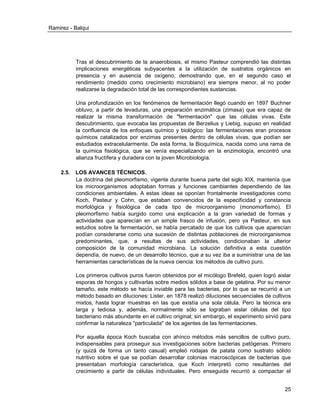 Ramirez - Balqui 
25 
Tras el descubrimiento de la anaerobiosis, el mismo Pasteur comprendió las distintas implicaciones energéticas subyacentes a la utilización de sustratos orgánicos en presencia y en ausencia de oxígeno, demostrando que, en el segundo caso el rendimiento (medido como crecimiento microbiano) era siempre menor, al no poder realizarse la degradación total de las correspondientes sustancias. 
Una profundización en los fenómenos de fermentación llegó cuando en 1897 Buchner obtuvo, a partir de levaduras, una preparación enzimática (zimasa) que era capaz de realizar la misma transformación de "fermentación" que las células vivas. Este descubrimiento, que evocaba las propuestas de Berzelius y Liebig, supuso en realidad la confluencia de los enfoques químico y biológico: las fermentaciones eran procesos químicos catalizados por enzimas presentes dentro de células vivas, que podían ser estudiados extracelularmente. De esta forma, la Bioquímica, nacida como una rama de la química fisiológica, que se venía especializando en la enzimología, encontró una alianza fructífera y duradera con la joven Microbiología. 
2.5. LOS AVANCES TÉCNICOS. 
La doctrina del pleomorfismo, vigente durante buena parte del siglo XIX, mantenía que los microorganismos adoptaban formas y funciones cambiantes dependiendo de las condiciones ambientales. A estas ideas se oponían frontalmente investigadores como Koch, Pasteur y Cohn, que estaban convencidos de la especificidad y constancia morfológica y fisiológica de cada tipo de microorganismo (monomorfismo). El pleomorfismo había surgido como una explicación a la gran variedad de formas y actividades que aparecían en un simple frasco de infusión, pero ya Pasteur, en sus estudios sobre la fermentación, se había percatado de que los cultivos que aparecían podían considerarse como una sucesión de distintas poblaciones de microorganismos predominantes, que, a resultas de sus actividades, condicionaban la ulterior composición de la comunidad microbiana. La solución definitiva a esta cuestión dependía, de nuevo, de un desarrollo técnico, que a su vez iba a suministrar una de las herramientas características de la nueva ciencia: los métodos de cultivo puro. 
Los primeros cultivos puros fueron obtenidos por el micólogo Brefeld, quien logró aislar esporas de hongos y cultivarlas sobre medios sólidos a base de gelatina. Por su menor tamaño, este método se hacía inviable para las bacterias, por lo que se recurrió a un método basado en diluciones: Lister, en 1878 realizó diluciones secuenciales de cultivos mixtos, hasta lograr muestras en las que existía una sola célula. Pero la técnica era larga y tediosa y, además, normalmente sólo se lograban aislar células del tipo bacteriano más abundante en el cultivo original; sin embargo, el experimento sirvió para confirmar la naturaleza "particulada" de los agentes de las fermentaciones. 
Por aquella época Koch buscaba con ahínco métodos más sencillos de cultivo puro, indispensables para proseguir sus investigaciones sobre bacterias patógenas. Primero (y quizá de forma un tanto casual) empleó rodajas de patata como sustrato sólido nutritivo sobre el que se podían desarrollar colonias macroscópicas de bacterias que presentaban morfología característica, que Koch interpretó como resultantes del crecimiento a partir de células individuales. Pero enseguida recurrió a compactar el  
