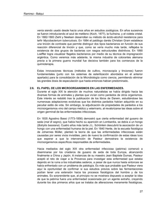 Ramirez - Balqui 
27 
venía siendo usado desde hacía unos años en estudios zoológicos. En años sucesivos se fueron introduciendo el azul de metileno (Koch, 1877), la fuchsina, y el violeta cristal. En 1882-1883 Ziehl y Neelsen desarrollan su método de ácido-alcohol resistencia para teñir Mycobacterium tuberculosis. En 1884 el patólogo danés Christian Gram establece una tinción de contraste que permite distinguir dos tipos bacterianos en función de sus reacción diferencial de tinción y que, como se vería mucho más tarde, reflejaba la existencia de dos grupos de bacterias con rasgos estructurales distintivos. En 1890 Loeffler logra visualizar flagelos bacterianos por medio de su técnica de impregnación argéntica. Como veremos más adelante, la misma industria de colorantes alemana previa a la primera guerra mundial fue decisiva también para los comienzos de la quimioterapia. 
Estas innovaciones técnicas (métodos de cultivo, microscopía y tinciones) fueron fundamentales (junto con los sistemas de esterilización abordados en el anterior apartado) para la consolidación de la Microbiología como ciencia, permitiendo eliminar las grandes dosis de especulación que hasta entonces habían predominado. 
2.6. EL PAPEL DE LOS MICROORGANISMOS EN LAS ENFERMEDADES. 
Durante el siglo XIX la atención de muchos naturalistas se había dirigido hacia las diversas formas de animales y plantas que vivían como parásitos de otros organismos. Este interés se redobló tras la publicación de los libros de Darwin, estudiándose las numerosas adaptaciones evolutivas que los distintos parásitos habían adquirido en su peculiar estilo de vida. Sin embargo, la adjudicación de propiedades de parásitos a los microorganismos vino del campo médico y veterinario, al revalorizarse las ideas sobre el origen germinal de las enfermedades infecciosas. 
En 1835 Agostino Bassi (1773-1856) demostró que cierta enfermedad del gusano de seda (mal di segno), que había hecho su aparición en Lombardía, se debía a un hongo (Botrytis bassiana). Cuatro años más tarde J.L. Schönlein descubrió la asociación de un hongo con una enfermedad humana de la piel. En 1840 Henle, de la escuela fisiológica de Johannes Müller, planteó la teoría de que las enfermedades infecciosas están causadas por seres vivos invisibles, pero de nuevo la confirmación de estas ideas tuvo que esperar a que la intervención de Pasteur demostrara la existencia de microorganismos específicos responsables de enfermedades. 
Hacia mediados del siglo XIX otra enfermedad infecciosa (pebrina) comenzó a diseminarse por los criaderos de gusano de seda de toda Europa, alcanzando finalmente a China y Japón. A instancias de su maestro Jean Baptiste Dumas, Pasteur aceptó el reto de viajar a la Provenza para investigar esta enfermedad que estaba dejando en la ruina a los industriales sederos, a pesar de que nunca hasta entonces se había enfrentado con un problema de patología. Es más que probable que Pasteur viera aquí la oportunidad de confirmar si sus estudios previos sobre las fermentaciones podían tener una extensión hacia los procesos fisiológicos del hombre y de los animales. Es sorprendente que, al principio no se mostrara dispuesto a aceptar la idea de que la pebrina fuera una enfermedad ocasionada por un agente extraño, creyendo durante los dos primeros años que se trataba de alteraciones meramente fisiológicas.  