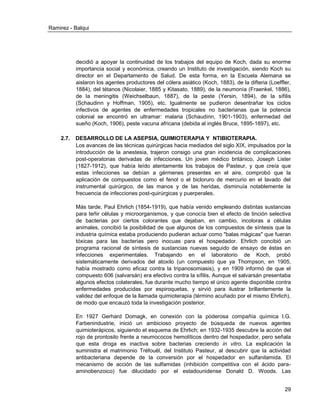 Ramirez - Balqui 
29 
decidió a apoyar la continuidad de los trabajos del equipo de Koch, dada su enorme importancia social y económica, creando un Instituto de investigación, siendo Koch su director en el Departamento de Salud. De esta forma, en la Escuela Alemana se aislaron los agentes productores del cólera asiático (Koch, 1883), de la difteria (Loeffler, 1884), del tétanos (Nicolaier, 1885 y Kitasato, 1889), de la neumonía (Fraenkel, 1886), de la meningitis (Weichselbaun, 1887), de la peste (Yersin, 1894), de la sífilis (Schaudinn y Hoffman, 1905), etc. Igualmente se pudieron desentrañar los ciclos infectivos de agentes de enfermedades tropicales no bacterianas que la potencia colonial se encontró en ultramar: malaria (Schaudinn, 1901-1903), enfermedad del sueño (Koch, 1906), peste vacuna africana (debida al inglés Bruce, 1895-1897), etc. 
2.7. DESARROLLO DE LA ASEPSIA, QUIMIOTERAPIA Y NTIBIOTERAPIA. 
Los avances de las técnicas quirúrgicas hacia mediados del siglo XIX, impulsados por la introducción de la anestesia, trajeron consigo una gran incidencia de complicaciones post-operatorias derivadas de infecciones. Un joven médico británico, Joseph Lister (1827-1912), que había leído atentamente los trabajos de Pasteur, y que creía que estas infecciones se debían a gérmenes presentes en el aire, comprobó que la aplicación de compuestos como el fenol o el bicloruro de mercurio en el lavado del instrumental quirúrgico, de las manos y de las heridas, disminuía notablemente la frecuencia de infecciones post-quirúrgicas y puerperales. 
Más tarde, Paul Ehrlich (1854-1919), que había venido empleando distintas sustancias para teñir células y microorganismos, y que conocía bien el efecto de tinción selectiva de bacterias por ciertos colorantes que dejaban, en cambio, incoloras a células animales, concibió la posibilidad de que algunos de los compuestos de síntesis que la industria química estaba produciendo pudieran actuar como "balas mágicas" que fueran tóxicas para las bacterias pero inocuas para el hospedador. Ehrlich concibió un programa racional de síntesis de sustancias nuevas seguido de ensayo de éstas en infecciones experimentales. Trabajando en el laboratorio de Koch, probó sistemáticamente derivados del atoxilo (un compuesto que ya Thompson, en 1905, había mostrado como eficaz contra la tripanosomiasis), y en 1909 informó de que el compuesto 606 (salvarsán) era efectivo contra la sífilis. Aunque el salvarsán presentaba algunos efectos colaterales, fue durante mucho tiempo el único agente disponible contra enfermedades producidas por espiroquetas, y sirvió para ilustrar brillantemente la validez del enfoque de la llamada quimioterapia (término acuñado por el mismo Ehrlich), de modo que encauzó toda la investigación posterior. 
En 1927 Gerhard Domagk, en conexión con la poderosa compañía química I.G. Farbenindustrie, inició un ambicioso proyecto de búsqueda de nuevos agentes quimioterápicos, siguiendo el esquema de Ehrlich; en 1932-1935 descubre la acción del rojo de prontosilo frente a neumococos hemolíticos dentro del hospedador, pero señala que esta droga es inactiva sobre bacterias creciendo in vitro. La explicación la suministra el matrimonio Tréfouël, del Instituto Pasteur, al descubrir que la actividad antibacteriana depende de la conversión por el hospedador en sulfanilamida. El mecanismo de acción de las sulfamidas (inhibición competitiva con el ácido para- aminobenzoico) fue dilucidado por el estadounidense Donald D. Woods. Las  