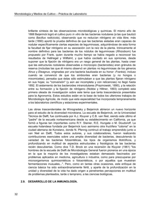 Microbiología y Medios de Cultivo – Práctica de Laboratorio 
32 
brillante síntesis de las observaciones microbiológicas y químicas. El mismo año de 1888 Beijerinck logró el cultivo puro in vitro de las bacterias nodulares (a las que bautizó como Bacillus radicicola), observando que no reducían nitrógeno en vida libre; más tarde (1890) aportó la prueba definitiva de que las bacterias aisladas eran capaces de nodular específicamente ciertas especies de leguminosas, adquiriéndose de esta forma la facultad de fijar nitrógeno en su asociación con la raíz de la planta. Irónicamente el nombre definitivo para las bacterias de los nódulos de leguminosas (Rhizobium) fue propuesto por Frank, quien durante mucho tiempo se había negado a reconocer los resultados de Hellriegel y Willfahrt, y que había oscilado en sus opiniones, desde suponer que la fijación de nitrógeno era un rasgo general de las plantas, hasta creer que las estructuras nodulares observadas a microcopio (bacteroides) eran gránulos de reserva (incluidas las que él mismo observó en plantas no leguminosas de los géneros Alnus y Eleagnus, originadas por una bacteria bautizada en su honor -Frankia); incluso cuando se convenció de que los simbiontes eran bacterias (y no hongos o mixomicetes), pensaba que éstas sólo estimulaban a que las plantas fijaran nitrógeno en sus hojas; su "conversión" (y aún así incompleta y con reticencias) no llegó hasta 1892. El aislamiento de los bacteroides intranodulares (Prazmowski, 1890), y la relación entre su formación y la fijación de nitrógeno (Nobbe y Hiltner, 1893) completó esta primera oleada de investigación sobre este tema que tanta trascendencia presentaba para la Agronomía. Estos estudios están en la base de todos los ulteriores trabajos de Microbiología Agrícola, de modo que esta especialidad fue incorporada tempranamente a los laboratorios científicos y estaciones experimentales. 
Las obras trascendentales de Winogradsky y Beijerinck abrieron un nuevo horizonte para el estudio de la diversidad microbiana. La escuela de Beijerinck, en la Universidad Técnica de Delft, fue continuada por A.J. Kluyver y C.B. van Niel, siendo este último el "padre" de la escuela norteamericana desde su establecimiento en California, ya que formó a figuras tan importantes como R.Y. Stanier, R.E. Hungate o M. Doudoroff. La escuela holandesa fundada por Beijerinck tuvo asimismo otra fructífera "colonia" en la ciudad alemana de Konstanz, donde N. Pfennig continuó el trabajo emprendido junto a van Niel en Delft. Todos estos autores, y sus colaboradores, fueron realizando contribuciones esenciales sobre una amplia diversidad de bacterias, descubriendo la variedad de las bacterias fotosintéticas, los tipos de organismos litotróficos, y profundizando en multitud de aspectos estructurales y fisiológicos de las bacterias recién descubiertas. Como dice T.D. Brock en una recensión de Kluyver (1961) "los hombres de la escuela de Delft de Microbiología General fueron pioneros en una época en la que la mayoría de los investigadores estaban demasiado fascinados por problemas aplicados en medicina, agricultura o industria, como para preocuparse por microorganismos quimiosintéticos o fotosintéticos, o por aquellos que muestran fermentaciones inusuales...". Pero, como en tantas otras ocasiones, este enfoque de ciencia básica ha sido extraordinariamente fértil, y aparte de la profundización en la unidad y diversidad de la vida ha dado origen a penetrantes percepciones en multitud de problemas planteados, tarde o temprano, a las ciencias biológicas. 
2.9. DESARROLLO DE LA INMUNOLOGÍA.  
