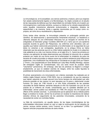 Ramirez - Balqui 
33 
La inmunología es, en la actualidad, una ciencia autónoma y madura, pero sus orígenes han estado estrechamente ligados a la Microbiología. Su objeto consiste en el estudio de las respuestas de defensa que han desarrollado los animales frente a la invasión por microorganismos o partículas extraños, aunque su interés se ha volcado especialmente sobre aquellos mecanismos altamente evolucionados e integrados, dotados de especificidad y de memoria, frente a agentes reconocidos por el cuerpo como no- propios, así como de su neutralización y degradación. 
Como tantas otras ciencias, la Inmunología presenta un prolongado período pre- científico, de observaciones y aproximaciones meramente empíricas. La resistencia a ulteriores ataques de una enfermedad infecciosa fue ya recogida en escritos de la antigüedad; el historiador griego Tucídides (464-404 a.C.) narra que en una epidemia acaecida durante la guerra del Peloponeso, los enfermos eran atendidos solo por aquellos que habían sobrevivido previamente a la enfermedad, en la seguridad de que éstos no volverían a ser contagiados. Igualmente, en la antigua China se había observado que las personas que en su niñez habían padecido la viruela no la adquirían más adelante en su vida. Los mismos chinos, en el siglo XI a. C., fueron los primeros en intentar una aplicación de estas observaciones que indicaban la inducción de un estado protector por medio de una forma suave de la enfermedad: la inhalación de polvo de escaras de viruela provocaba un ataque suave que confería resistencia ante infecciones posteriores. Una modificación fue introducida en Occidente en el siglo XVIII por Pylarini y Timoni, y fue popularizada en Gran Bretaña por Lady Mary Wortley Montagu, esposa del embajador inglés en Constantinopla, tras una serie inicial de pruebas sobre "voluntarios" (prisioneros). Sin embargo, este tipo de prácticas no llegaron a arraigar ampliamente, ya que no estaban exentas de riesgos, entre los cuales figuraba la posibilidad de transmisión de otras enfermedades. 
El primer acercamiento a la inmunización con criterios racionales fue realizado por el médico inglés Edward Jenner (1749-1823), tras su constatación de que los vaqueros que habían adquirido la viruela vacunal (una forma benigna de enfermedad que sólo producía pústulas en las manos) no eran atacados por la grave y deformante viruela humana. En mayo de 1796 inoculó a un niño fluido procedente de las pústulas vacunales de Sarah Nelmes; semanas después el niño fue inyectado con pus de una pústula de un enfermo de viruela, comprobando que no quedaba afectado por la enfermedad. Jenner publicó sus resultados en 1798 ("An enquiry into the causes and effects of the variolae vaccinae..."), pronosticando que la aplicación de su método podría llegar a erradicar la viruela. Jenner fue el primero en recalcar la importancia de realizar estudios clínicos de seguimiento de los pacientes inmunizados, consciente de la necesidad de contar con controles fiables. 
La falta de conocimiento, en aquella época, de las bases microbiológicas de las enfermedades infecciosas retrasó en casi un siglo la continuación de los estudios de Jenner, aunque ciertos autores, como Turenne, en su libro "La syphilization" (1878) lograron articular propuestas teóricas de cierto interés. 
 