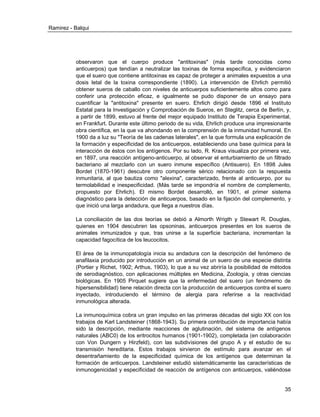 Ramirez - Balqui 
35 
observaron que el cuerpo produce "antitoxinas" (más tarde conocidas como anticuerpos) que tendían a neutralizar las toxinas de forma específica, y evidenciaron que el suero que contiene antitoxinas es capaz de proteger a animales expuestos a una dosis letal de la toxina correspondiente (1890). La intervención de Ehrlich permitió obtener sueros de caballo con niveles de anticuerpos suficientemente altos como para conferir una protección eficaz, e igualmente se pudo disponer de un ensayo para cuantificar la "antitoxina" presente en suero. Ehrlich dirigió desde 1896 el Instituto Estatal para la Investigación y Comprobación de Sueros, en Steglitz, cerca de Berlín, y, a partir de 1899, estuvo al frente del mejor equipado Instituto de Terapia Experimental, en Frankfurt. Durante este último periodo de su vida, Ehrlich produce una impresionante obra científica, en la que va ahondando en la comprensión de la inmunidad humoral. En 1900 da a luz su "Teoría de las cadenas laterales", en la que formula una explicación de la formación y especificidad de los anticuerpos, estableciendo una base química para la interacción de éstos con los antígenos. Por su lado, R. Kraus visualiza por primera vez, en 1897, una reacción antígeno-anticuerpo, al observar el enturbiamiento de un filtrado bacteriano al mezclarlo con un suero inmune específico (Antisuero). En 1898 Jules Bordet (1870-1961) descubre otro componente sérico relacionado con la respuesta inmunitaria, al que bautiza como "alexina", caracterizado, frente al anticuerpo, por su termolabilidad e inespecificidad. (Más tarde se impondría el nombre de complemento, propuesto por Ehrlich). El mismo Bordet desarrolló, en 1901, el primer sistema diagnóstico para la detección de anticuerpos, basado en la fijación del complemento, y que inició una larga andadura, que llega a nuestros días. 
La conciliación de las dos teorías se debió a Almorth Wrigth y Stewart R. Douglas, quienes en 1904 descubren las opsoninas, anticuerpos presentes en los sueros de animales inmunizados y que, tras unirse a la superficie bacteriana, incrementan la capacidad fagocítica de los leucocitos. 
El área de la inmunopatología inicia su andadura con la descripción del fenómeno de anafilaxia producido por introducción en un animal de un suero de una especie distinta (Portier y Richet, 1902; Arthus, 1903), lo que a su vez abriría la posibilidad de métodos de serodiagnóstico, con aplicaciones múltiples en Medicina, Zoología, y otras ciencias biológicas. En 1905 Pirquet sugiere que la enfermedad del suero (un fenómemo de hipersensibilidad) tiene relación directa con la producción de anticuerpos contra el suero inyectado, introduciendo el término de alergia para referirse a la reactividad inmunológica alterada. 
La inmunoquímica cobra un gran impulso en las primeras décadas del siglo XX con los trabajos de Karl Landsteiner (1868-1943). Su primera contribución de importancia había sido la descripción, mediante reacciones de aglutinación, del sistema de antígenos naturales (ABC0) de los eritrocitos humanos (1901-1902), completada (en colaboración con Von Dungern y Hirzfeld), con las subdivisiones del grupo A y el estudio de su transmisión hereditaria. Estos trabajos sirvieron de estímulo para avanzar en el desentrañamiento de la especificidad química de los antígenos que determinan la formación de anticuerpos. Landsteiner estudió sistemáticamente las características de inmunogenicidad y especificidad de reacción de antígenos con anticuerpos, valiéndose  