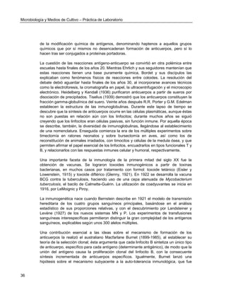 Microbiología y Medios de Cultivo – Práctica de Laboratorio 
36 
de la modificación química de antígenos, denominando haptenos a aquellos grupos químicos que por sí mismos no desencadenan formación de anticuerpos, pero sí lo hacen tras ser conjugados a proteínas portadoras. 
La cuestión de las reacciones antígeno-anticuerpo se convirtió en otra polémica entre escuelas hasta finales de los años 20. Mientras Ehrlich y sus seguidores mantenían que estas reacciones tienen una base puramente química, Bordet y sus discípulos las explicaban como fenómenos físicos de reacciones entre coloides. La resolución del debate debió aguardar hasta finales de los años 30, al incorporarse avances técnicos como la electroforesis, la cromatografía en papel, la ultracentrifugación y el microscopio electrónico. Heidelberg y Kendall (1936) purificaron anticuerpos a partir de sueros por disociación de precipitados. Tiselius (1939) demostró que los anticuerpos constituyen la fracción gamma-globulínica del suero. Veinte años después R.R. Porter y G.M. Edelman establecen la estructura de las inmunoglobulinas. Durante este lapso de tiempo se descubre que la síntesis de anticuerpos ocurre en las células plasmáticas, aunque éstas no son puestas en relación aún con los linfocitos; durante muchos años se siguió creyendo que los linfocitos eran células pasivas, sin función inmune. Por aquella época se describe, también, la diversidad de inmunoglobulinas, llegándose al establecimiento de una nomenclatura. Enseguida comienza la era de los múltiples experimentos sobre timectomía en ratones neonatos y sobre bursectomía en aves, así como los de reconstitución de animales irradiados, con timocitos y células de la medula ósea, y que permiten afirmar el papel esencial de los linfocitos, encuadrarlos en tipos funcionales T y B, y relacionarlos con las respuestas inmunes celular y humoral, respectivamente. 
Una importante faceta de la inmunología de la primera mitad del siglo XX fue la obtención de vacunas. Se lograron toxoides inmunogénicos a partir de toxinas bacterianas, en muchos casos por tratamiento con formol: toxoide tetánico (Eisler y Lowenstein, 1915) y toxoide diftérico (Glenny, 1921). En 1922 se desarrolla la vacuna BCG contra la tuberculosis, haciendo uso de una cepa atenuada de Mycobacterium tuberculosis, el bacilo de Calmette-Guérin. La utilización de coadyuvantes se inicia en 1916, por LeMoignic y Piroy. 
La inmunogenética nace cuando Bernstein describe en 1921 el modelo de transmisión hereditaria de los cuatro grupos sanguíneos principales, basándose en el análisis estadístico de sus proporciones relativas, y con el descubrimiento por Landsteiner y Levène (1927) de los nuevos sistemas MN y P. Los experimentos de transfusiones sanguíneas interespecíficas permitieron distinguir la gran complejidad de los antígenos sanguíneos, explicables según unos 300 alelos múltiples. 
Una contribución esencial a las ideas sobre el mecanismo de formación de los anticuerpos la realizó el australiano Macfarlane Burnet (1899-1985), al establecer su teoría de la selección clonal; ésta argumenta que cada linfocito B sintetiza un único tipo de anticuerpo, específico para cada antígeno (determinante antigénico), de modo que la unión del antígeno causa la proliferación clonal del linfocito B, con la consecuente síntesis incrementada de anticuerpos específicos. Igualmente, Burnet lanzó una hipótesis sobre el mecanismo subyacente a la auto-tolerancia inmunológica, que fue  